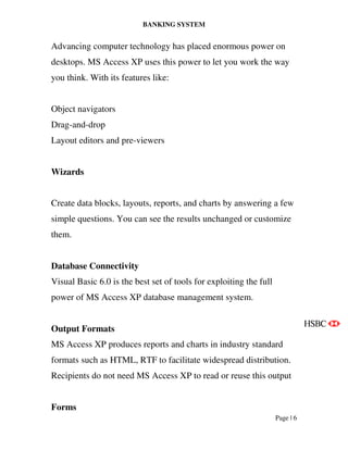 BANKING SYSTEM
Page | 6
Advancing computer technology has placed enormous power on
desktops. MS Access XP uses this power to let you work the way
you think. With its features like:
Object navigators
Drag-and-drop
Layout editors and pre-viewers
Wizards
Create data blocks, layouts, reports, and charts by answering a few
simple questions. You can see the results unchanged or customize
them.
Database Connectivity
Visual Basic 6.0 is the best set of tools for exploiting the full
power of MS Access XP database management system.
Output Formats
MS Access XP produces reports and charts in industry standard
formats such as HTML, RTF to facilitate widespread distribution.
Recipients do not need MS Access XP to read or reuse this output
Forms
 