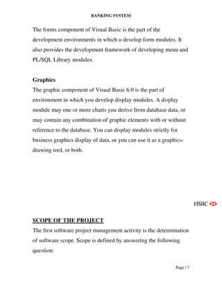 BANKING SYSTEM
Page | 7
The forms component of Visual Basic is the part of the
development environments in which u develop form modules. It
also provides the development framework of developing menu and
PL/SQL Library modules.
Graphics
The graphic component of Visual Basic 6.0 is the part of
environment in which you develop display modules. A display
module may one or more charts you derive from database data, or
may contain any combination of graphic elements with or without
reference to the database. You can display modules strictly for
business graphics display of data, or you can use it as a graphics-
drawing tool, or both.
SCOPE OF THE PROJECT
The first software project management activity is the determination
of software scope. Scope is defined by answering the following
question:
 