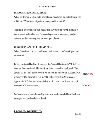 BANKING SYSTEM
Page | 8
INFORMATION OBJECTIVES:
What customer visible data objects are produced as output from the
software? What data objects are required for input?
The main information that needed in developing AFM module is
the amount to be charged from each person or company and to
determine the quantity and amount per object.
FUNCTION AND PERFORMANCE:
What functions does the software perform to transform input data
to output?
In this project (Banking System), the Visual Basic 6.0 (VB 6.0) is
used as front end and Microsoft Access is used as back end. The
details of all the clients would be written in Microsoft Access. But
whenever the project is run in VB, data entered in MS Access
appears in VB due to connectivity, which has been implemented
between VB and Access.
Software scope must be ambiguous and understandable at both the
management and technical level.
PROBLEM DEFINITION
 
