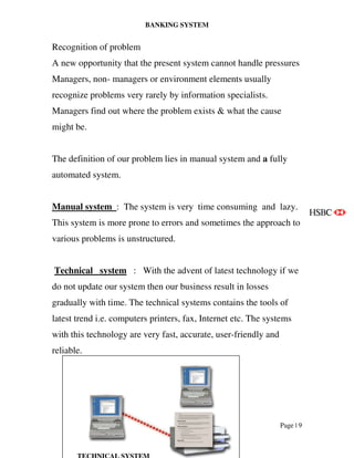 BANKING SYSTEM
Page | 9
Recognition of problem
A new opportunity that the present system cannot handle pressures
Managers, non- managers or environment elements usually
recognize problems very rarely by information specialists.
Managers find out where the problem exists & what the cause
might be.
The definition of our problem lies in manual system and a fully
automated system.
Manual system : The system is very time consuming and lazy.
This system is more prone to errors and sometimes the approach to
various problems is unstructured.
Technical system : With the advent of latest technology if we
do not update our system then our business result in losses
gradually with time. The technical systems contains the tools of
latest trend i.e. computers printers, fax, Internet etc. The systems
with this technology are very fast, accurate, user-friendly and
reliable.
 