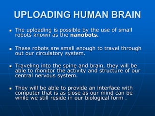 UPLOADING HUMAN BRAIN
 The uploading is possible by the use of small
robots known as the nanobots.
 These robots are small enough to travel through
out our circulatory system.
 Traveling into the spine and brain, they will be
able to monitor the activity and structure of our
central nervous system.
 They will be able to provide an interface with
computer that is as close as our mind can be
while we still reside in our biological form .
 