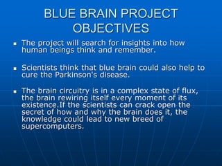 BLUE BRAIN PROJECT
OBJECTIVES
 The project will search for insights into how
human beings think and remember.
 Scientists think that blue brain could also help to
cure the Parkinson's disease.
 The brain circuitry is in a complex state of flux,
the brain rewiring itself every moment of its
existence.If the scientists can crack open the
secret of how and why the brain does it, the
knowledge could lead to new breed of
supercomputers.
 