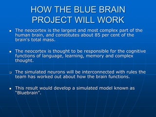 HOW THE BLUE BRAIN
PROJECT WILL WORK
 The neocortex is the largest and most complex part of the
human brain, and constitutes about 85 per cent of the
brain's total mass.
 The neocortex is thought to be responsible for the cognitive
functions of language, learning, memory and complex
thought.
 The simulated neurons will be interconnected with rules the
team has worked out about how the brain functions.
 This result would develop a simulated model known as
“Bluebrain”.
 