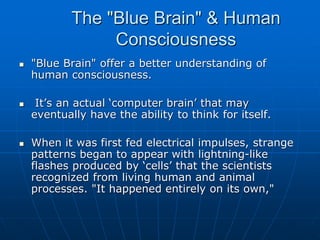 The "Blue Brain" & Human
Consciousness
 "Blue Brain" offer a better understanding of
human consciousness.
 It’s an actual ‘computer brain’ that may
eventually have the ability to think for itself.
 When it was first fed electrical impulses, strange
patterns began to appear with lightning-like
flashes produced by ‘cells’ that the scientists
recognized from living human and animal
processes. "It happened entirely on its own,"
 