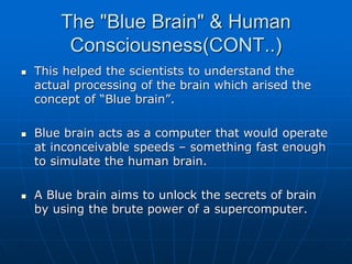 The "Blue Brain" & Human
Consciousness(CONT..)
 This helped the scientists to understand the
actual processing of the brain which arised the
concept of “Blue brain”.
 Blue brain acts as a computer that would operate
at inconceivable speeds – something fast enough
to simulate the human brain.
 A Blue brain aims to unlock the secrets of brain
by using the brute power of a supercomputer.
 