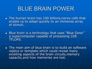 BLUE BRAIN POWER
 The human brain has 100 billions,nerve cells that
enable us to adapt quickly to an immense array
of stimuli.
 Blue brain is a technology that uses “Blue Gene”
a supercomputer capable of processing 228
TFLOPS.
 The main aim of blue brain is to build an software
replica or template which could reveal many
exisiting aspects of the brain circuits,memory
capacity,and how memories are lost.
 