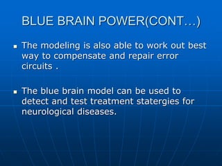 BLUE BRAIN POWER(CONT…)
 The modeling is also able to work out best
way to compensate and repair error
circuits .
 The blue brain model can be used to
detect and test treatment statergies for
neurological diseases.
 