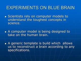 EXPERIMENTS ON BLUE BRAIN
 Scientists rely on computer models to
understand the toughest concepts in
science.
 A computer model is being designed to
take on the human brain.
 A generic template is build which allows
us to reconstruct a brain according to any
specifications.
 