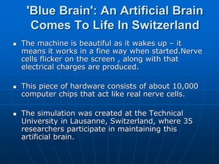 'Blue Brain': An Artificial Brain
Comes To Life In Switzerland
 The machine is beautiful as it wakes up – it
means it works in a fine way when started.Nerve
cells flicker on the screen , along with that
electrical charges are produced.
 This piece of hardware consists of about 10,000
computer chips that act like real nerve cells.
 The simulation was created at the Technical
University in Lausanne, Switzerland, where 35
researchers participate in maintaining this
artificial brain.
 