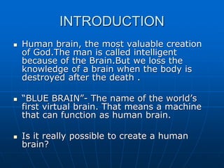 INTRODUCTION
 Human brain, the most valuable creation
of God.The man is called intelligent
because of the Brain.But we loss the
knowledge of a brain when the body is
destroyed after the death .
 “BLUE BRAIN”- The name of the world’s
first virtual brain. That means a machine
that can function as human brain.
 Is it really possible to create a human
brain?
 