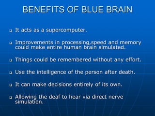 BENEFITS OF BLUE BRAIN
 It acts as a supercomputer.
 Improvements in processing,speed and memory
could make entire human brain simulated.
 Things could be remembered without any effort.
 Use the intelligence of the person after death.
 It can make decisions entirely of its own.
 Allowing the deaf to hear via direct nerve
simulation.
 