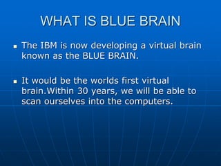 WHAT IS BLUE BRAIN
 The IBM is now developing a virtual brain
known as the BLUE BRAIN.
 It would be the worlds first virtual
brain.Within 30 years, we will be able to
scan ourselves into the computers.
 
