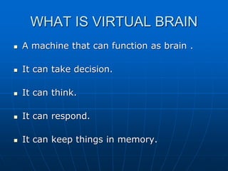 WHAT IS VIRTUAL BRAIN
 A machine that can function as brain .
 It can take decision.
 It can think.
 It can respond.
 It can keep things in memory.
 