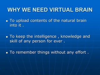WHY WE NEED VIRTUAL BRAIN
 To upload contents of the natural brain
into it .
 To keep the intelligence , knowledge and
skill of any person for ever .
 To remember things without any effort .
 