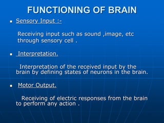 FUNCTIONING OF BRAIN
 Sensory Input :-
Receiving input such as sound ,image, etc
through sensory cell .
 Interpretation.
Interpretation of the received input by the
brain by defining states of neurons in the brain.
 Motor Output.
Receiving of electric responses from the brain
to perform any action .
 