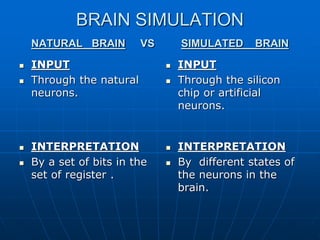 BRAIN SIMULATION
NATURAL BRAIN VS SIMULATED BRAIN
 INPUT
 Through the natural
neurons.
 INPUT
 Through the silicon
chip or artificial
neurons.
 INTERPRETATION
 By a set of bits in the
set of register .
 INTERPRETATION
 By different states of
the neurons in the
brain.
 