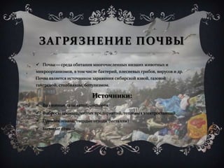 ЗАГРЯЗНЕНИЕ ПОЧВЫ
 Почва — среда обитания многочисленных низших животных и
микроорганизмов, в том числе бактерий, плесневых грибов, вирусов и др.
Почва является источником заражения сибирской язвой, газовой
гангреной, столбняком, ботулизмом.
Источники:
 Выхлопные газы автотранспорта
 Выбросы промышленных предприятий, тепловых электростанций
 Промышленные твердые отходы (металлы)
 Бытовые отходы
 