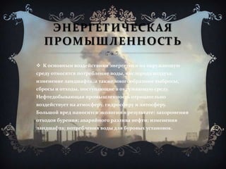 ЭНЕРГЕТИЧЕСКАЯ
ПРОМЫШЛЕННОСТЬ
 К основным воздействиям энергетики на окружающую
среду относятся потребление воды, кислорода воздуха,
изменение ландшафта, а также многообразные выбросы,
сбросы и отходы, поступающие в окружающую среду.
Нефтедобывающая промышленность отрицательно
воздействует на атмосферу, гидросферу и литосферу.
Большой вред наносится экологии в результате: захоронения
отходов бурения; аварийного разлива нефти; изменения
ландшафта; потребления воды для буровых установок.
 