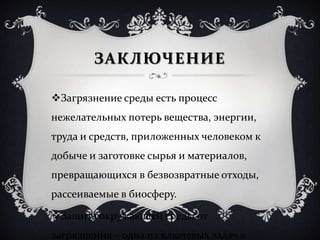 ЗАКЛЮЧЕНИЕ
Загрязнение среды есть процесс
нежелательных потерь вещества, энергии,
труда и средств, приложенных человеком к
добыче и заготовке сырья и материалов,
превращающихся в безвозвратные отходы,
рассеиваемые в биосферу.
Защита окружающей среды от
загрязнения – одна из ключевых задач в
 
