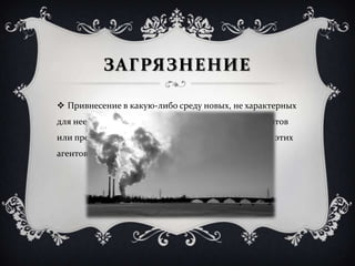 ЗАГРЯЗНЕНИЕ
 Привнесение в какую-либо среду новых, не характерных
для нее физических, химических, биологических агентов
или превышение естественного многолетнего уровня этих
агентов в среде.
 