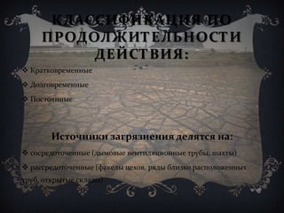КЛАССИФИКАЦИЯ ПО
ПРОДОЛЖИТЕЛЬНОСТИ
ДЕЙСТВИЯ:
 Кратковременные
 Долговременные
 Постоянные
Источники загрязнения делятся на:
 сосредоточенные (дымовые вентиляционные трубы, шахты)
 рассредоточенные (факелы цехов, ряды близко расположенных
труб, открытые склады)
 