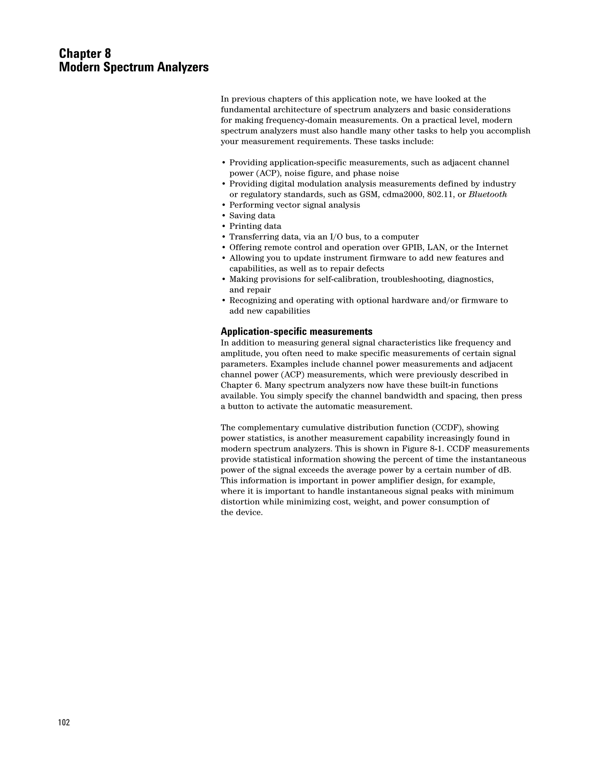 Chapter 8
Modern Spectrum Analyzers

                            In previous chapters of this application note, we have looked at the
                            fundamental architecture of spectrum analyzers and basic considerations
                            for making frequency-domain measurements. On a practical level, modern
                            spectrum analyzers must also handle many other tasks to help you accomplish
                            your measurement requirements. These tasks include:

                            • Providing application-specific measurements, such as adjacent channel
                              power (ACP), noise figure, and phase noise
                            • Providing digital modulation analysis measurements defined by industry
                              or regulatory standards, such as GSM, cdma2000, 802.11, or Bluetooth
                            • Performing vector signal analysis
                            • Saving data
                            • Printing data
                            • Transferring data, via an I/O bus, to a computer
                            • Offering remote control and operation over GPIB, LAN, or the Internet
                            • Allowing you to update instrument firmware to add new features and
                              capabilities, as well as to repair defects
                            • Making provisions for self-calibration, troubleshooting, diagnostics,
                              and repair
                            • Recognizing and operating with optional hardware and/or firmware to
                              add new capabilities

                            Application-specific measurements
                            In addition to measuring general signal characteristics like frequency and
                            amplitude, you often need to make specific measurements of certain signal
                            parameters. Examples include channel power measurements and adjacent
                            channel power (ACP) measurements, which were previously described in
                            Chapter 6. Many spectrum analyzers now have these built-in functions
                            available. You simply specify the channel bandwidth and spacing, then press
                            a button to activate the automatic measurement.

                            The complementary cumulative distribution function (CCDF), showing
                            power statistics, is another measurement capability increasingly found in
                            modern spectrum analyzers. This is shown in Figure 8-1. CCDF measurements
                            provide statistical information showing the percent of time the instantaneous
                            power of the signal exceeds the average power by a certain number of dB.
                            This information is important in power amplifier design, for example,
                            where it is important to handle instantaneous signal peaks with minimum
                            distortion while minimizing cost, weight, and power consumption of
                            the device.




102
 