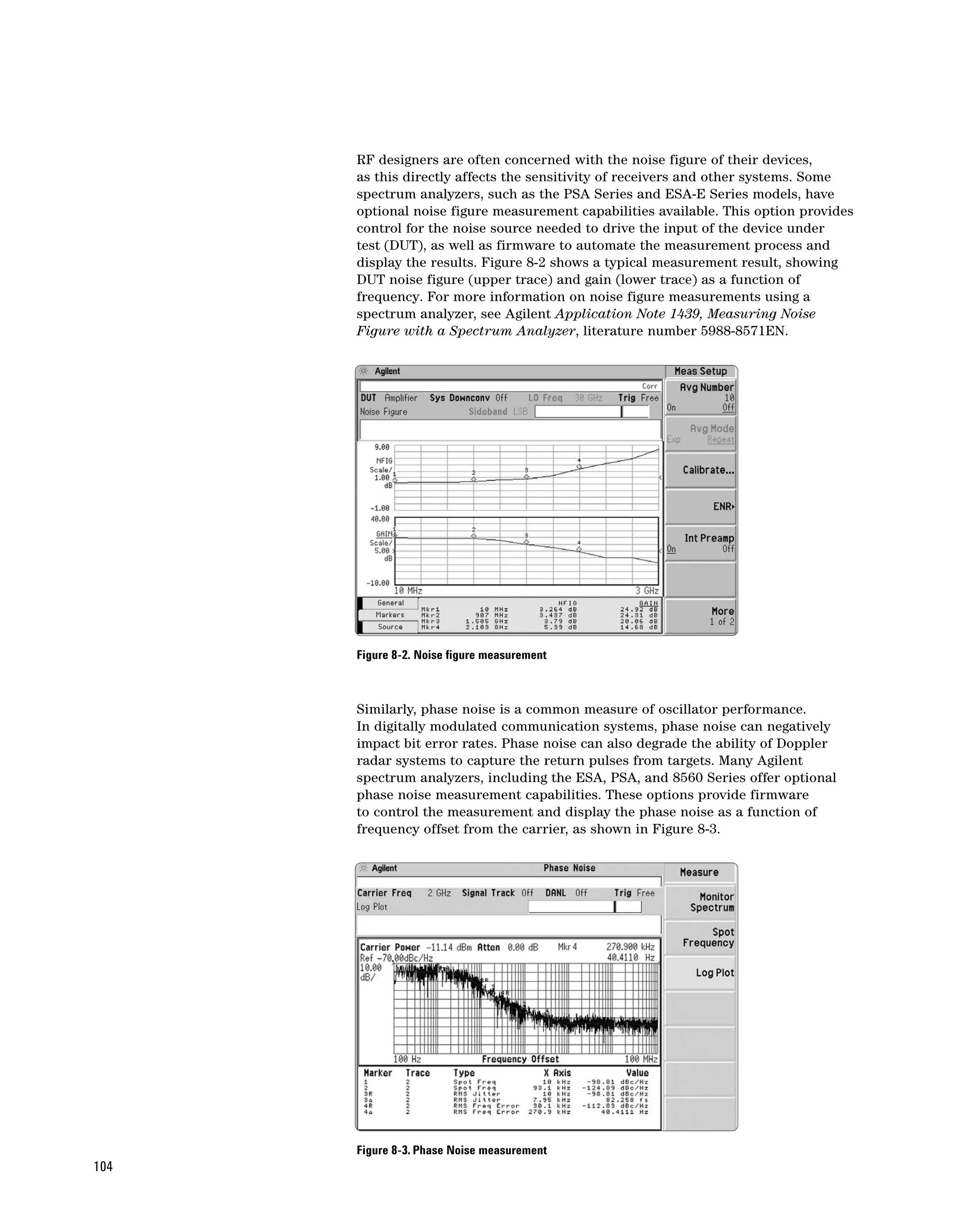RF designers are often concerned with the noise figure of their devices,
      as this directly affects the sensitivity of receivers and other systems. Some
      spectrum analyzers, such as the PSA Series and ESA-E Series models, have
      optional noise figure measurement capabilities available. This option provides
      control for the noise source needed to drive the input of the device under
      test (DUT), as well as firmware to automate the measurement process and
      display the results. Figure 8-2 shows a typical measurement result, showing
      DUT noise figure (upper trace) and gain (lower trace) as a function of
      frequency. For more information on noise figure measurements using a
      spectrum analyzer, see Agilent Application Note 1439, Measuring Noise
      Figure with a Spectrum Analyzer, literature number 5988-8571EN.




      Figure 8-2. Noise figure measurement



      Similarly, phase noise is a common measure of oscillator performance.
      In digitally modulated communication systems, phase noise can negatively
      impact bit error rates. Phase noise can also degrade the ability of Doppler
      radar systems to capture the return pulses from targets. Many Agilent
      spectrum analyzers, including the ESA, PSA, and 8560 Series offer optional
      phase noise measurement capabilities. These options provide firmware
      to control the measurement and display the phase noise as a function of
      frequency offset from the carrier, as shown in Figure 8-3.




      Figure 8-3. Phase Noise measurement
104
 