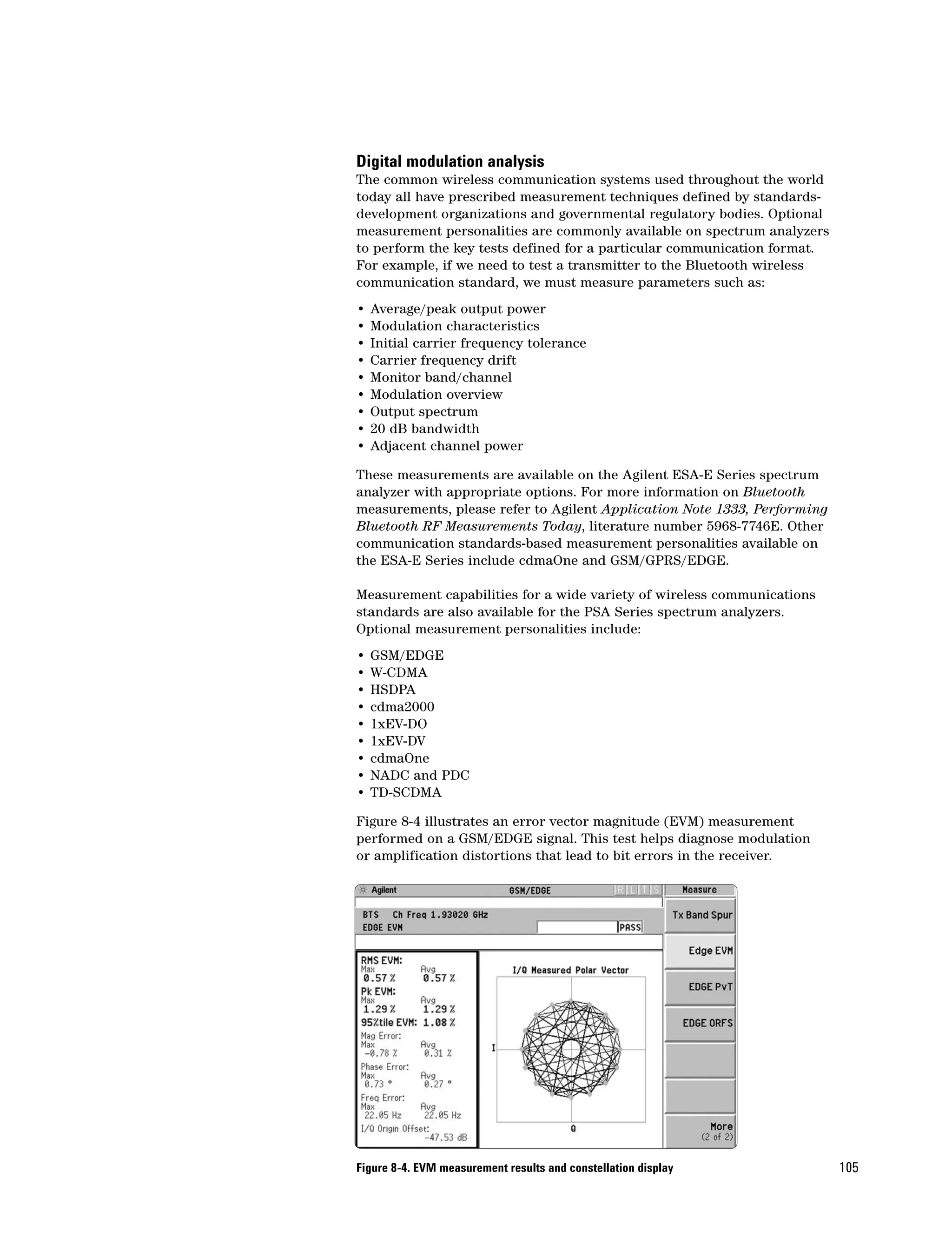 Digital modulation analysis
The common wireless communication systems used throughout the world
today all have prescribed measurement techniques defined by standards-
development organizations and governmental regulatory bodies. Optional
measurement personalities are commonly available on spectrum analyzers
to perform the key tests defined for a particular communication format.
For example, if we need to test a transmitter to the Bluetooth wireless
communication standard, we must measure parameters such as:
•   Average/peak output power
•   Modulation characteristics
•   Initial carrier frequency tolerance
•   Carrier frequency drift
•   Monitor band/channel
•   Modulation overview
•   Output spectrum
•   20 dB bandwidth
•   Adjacent channel power

These measurements are available on the Agilent ESA-E Series spectrum
analyzer with appropriate options. For more information on Bluetooth
measurements, please refer to Agilent Application Note 1333, Performing
Bluetooth RF Measurements Today, literature number 5968-7746E. Other
communication standards-based measurement personalities available on
the ESA-E Series include cdmaOne and GSM/GPRS/EDGE.

Measurement capabilities for a wide variety of wireless communications
standards are also available for the PSA Series spectrum analyzers.
Optional measurement personalities include:
•   GSM/EDGE
•   W-CDMA
•   HSDPA
•   cdma2000
•   1xEV-DO
•   1xEV-DV
•   cdmaOne
•   NADC and PDC
•   TD-SCDMA

Figure 8-4 illustrates an error vector magnitude (EVM) measurement
performed on a GSM/EDGE signal. This test helps diagnose modulation
or amplification distortions that lead to bit errors in the receiver.




Figure 8-4. EVM measurement results and constellation display             105
 