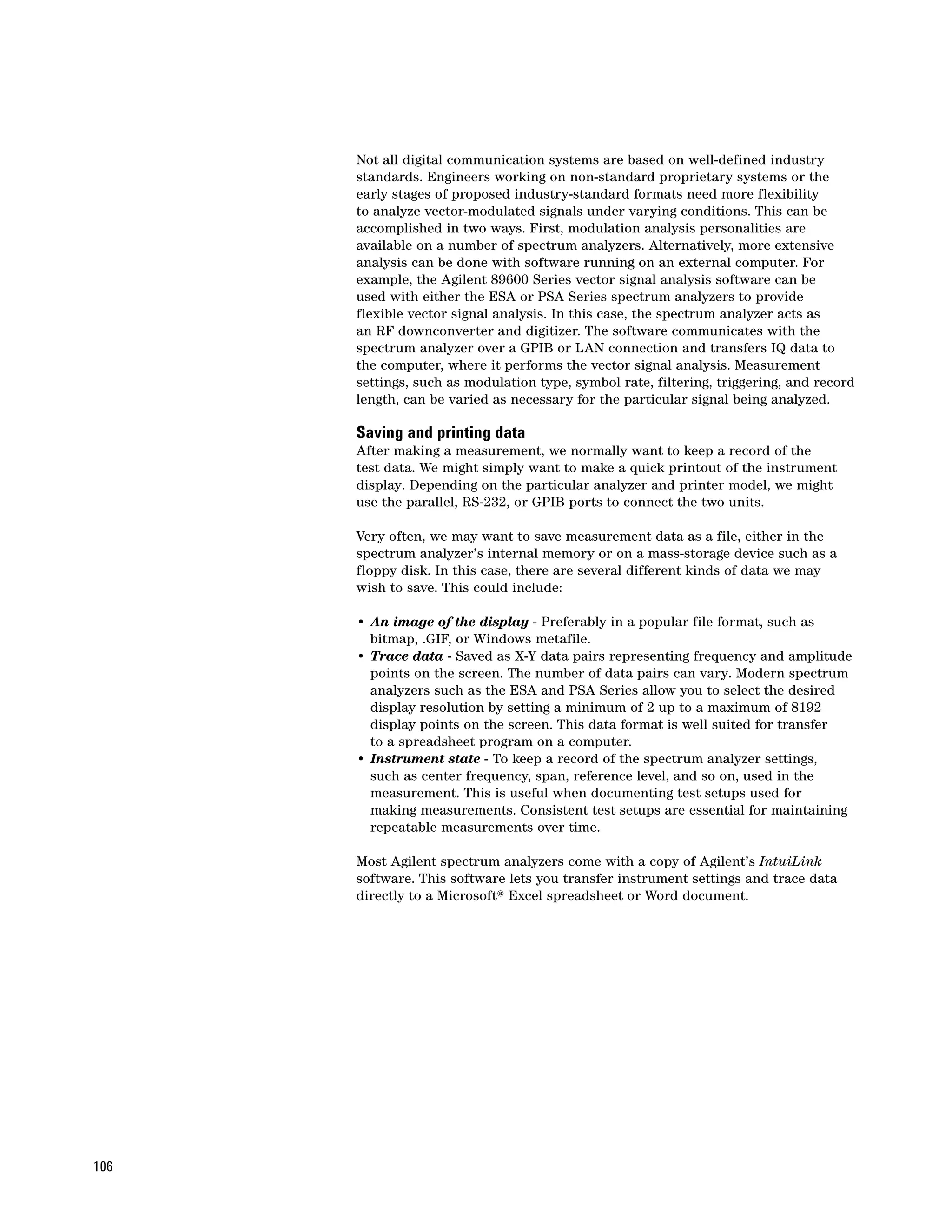 Not all digital communication systems are based on well-defined industry
      standards. Engineers working on non-standard proprietary systems or the
      early stages of proposed industry-standard formats need more flexibility
      to analyze vector-modulated signals under varying conditions. This can be
      accomplished in two ways. First, modulation analysis personalities are
      available on a number of spectrum analyzers. Alternatively, more extensive
      analysis can be done with software running on an external computer. For
      example, the Agilent 89600 Series vector signal analysis software can be
      used with either the ESA or PSA Series spectrum analyzers to provide
      flexible vector signal analysis. In this case, the spectrum analyzer acts as
      an RF downconverter and digitizer. The software communicates with the
      spectrum analyzer over a GPIB or LAN connection and transfers IQ data to
      the computer, where it performs the vector signal analysis. Measurement
      settings, such as modulation type, symbol rate, filtering, triggering, and record
      length, can be varied as necessary for the particular signal being analyzed.

      Saving and printing data
      After making a measurement, we normally want to keep a record of the
      test data. We might simply want to make a quick printout of the instrument
      display. Depending on the particular analyzer and printer model, we might
      use the parallel, RS-232, or GPIB ports to connect the two units.

      Very often, we may want to save measurement data as a file, either in the
      spectrum analyzer’s internal memory or on a mass-storage device such as a
      floppy disk. In this case, there are several different kinds of data we may
      wish to save. This could include:

      • An image of the display - Preferably in a popular file format, such as
        bitmap, .GIF, or Windows metafile.
      • Trace data - Saved as X-Y data pairs representing frequency and amplitude
        points on the screen. The number of data pairs can vary. Modern spectrum
        analyzers such as the ESA and PSA Series allow you to select the desired
        display resolution by setting a minimum of 2 up to a maximum of 8192
        display points on the screen. This data format is well suited for transfer
        to a spreadsheet program on a computer.
      • Instrument state - To keep a record of the spectrum analyzer settings,
        such as center frequency, span, reference level, and so on, used in the
        measurement. This is useful when documenting test setups used for
        making measurements. Consistent test setups are essential for maintaining
        repeatable measurements over time.

      Most Agilent spectrum analyzers come with a copy of Agilent’s IntuiLink
      software. This software lets you transfer instrument settings and trace data
      directly to a Microsoft® Excel spreadsheet or Word document.




106
 