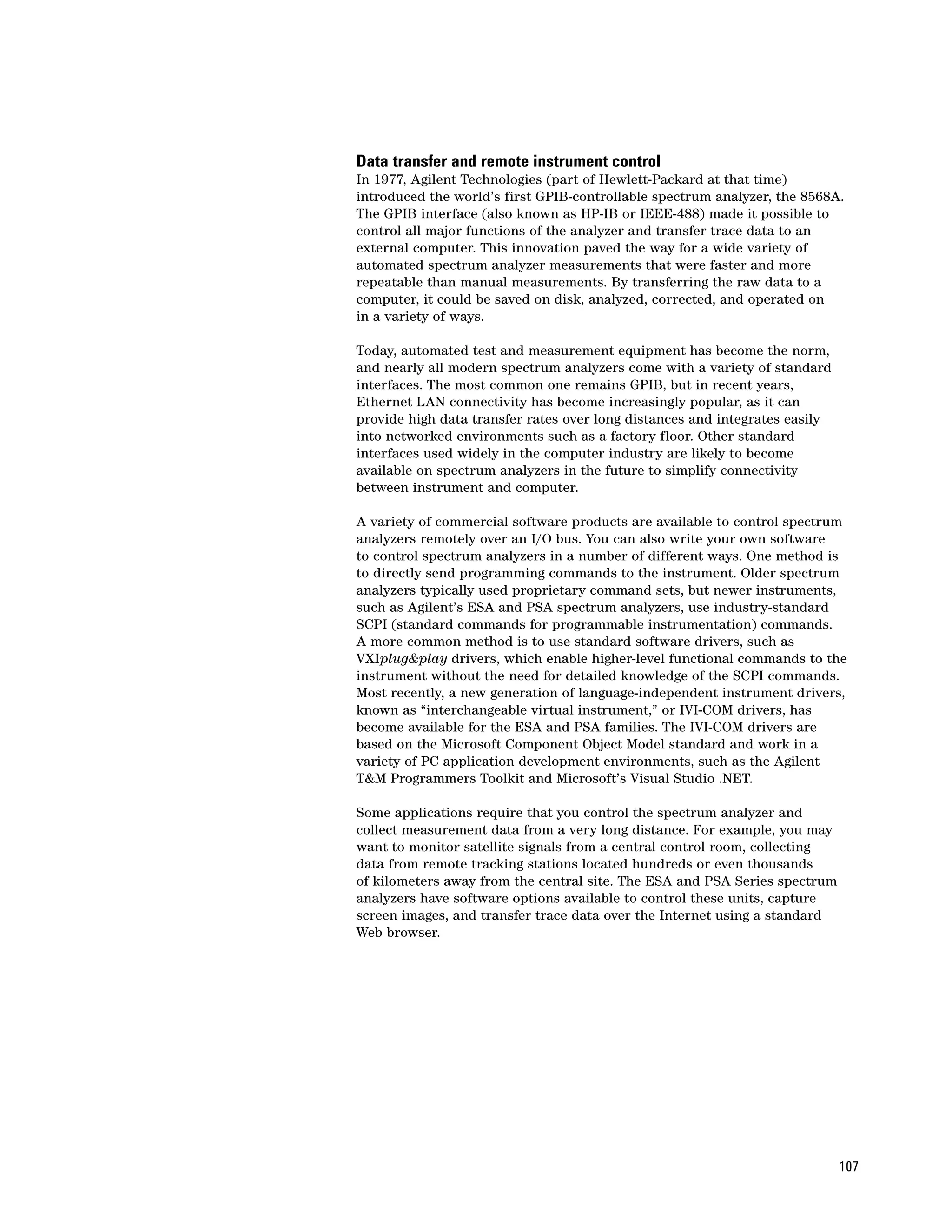 Data transfer and remote instrument control
In 1977, Agilent Technologies (part of Hewlett-Packard at that time)
introduced the world’s first GPIB-controllable spectrum analyzer, the 8568A.
The GPIB interface (also known as HP-IB or IEEE-488) made it possible to
control all major functions of the analyzer and transfer trace data to an
external computer. This innovation paved the way for a wide variety of
automated spectrum analyzer measurements that were faster and more
repeatable than manual measurements. By transferring the raw data to a
computer, it could be saved on disk, analyzed, corrected, and operated on
in a variety of ways.

Today, automated test and measurement equipment has become the norm,
and nearly all modern spectrum analyzers come with a variety of standard
interfaces. The most common one remains GPIB, but in recent years,
Ethernet LAN connectivity has become increasingly popular, as it can
provide high data transfer rates over long distances and integrates easily
into networked environments such as a factory floor. Other standard
interfaces used widely in the computer industry are likely to become
available on spectrum analyzers in the future to simplify connectivity
between instrument and computer.

A variety of commercial software products are available to control spectrum
analyzers remotely over an I/O bus. You can also write your own software
to control spectrum analyzers in a number of different ways. One method is
to directly send programming commands to the instrument. Older spectrum
analyzers typically used proprietary command sets, but newer instruments,
such as Agilent’s ESA and PSA spectrum analyzers, use industry-standard
SCPI (standard commands for programmable instrumentation) commands.
A more common method is to use standard software drivers, such as
VXIplug&play drivers, which enable higher-level functional commands to the
instrument without the need for detailed knowledge of the SCPI commands.
Most recently, a new generation of language-independent instrument drivers,
known as “interchangeable virtual instrument,” or IVI-COM drivers, has
become available for the ESA and PSA families. The IVI-COM drivers are
based on the Microsoft Component Object Model standard and work in a
variety of PC application development environments, such as the Agilent
T&M Programmers Toolkit and Microsoft’s Visual Studio .NET.

Some applications require that you control the spectrum analyzer and
collect measurement data from a very long distance. For example, you may
want to monitor satellite signals from a central control room, collecting
data from remote tracking stations located hundreds or even thousands
of kilometers away from the central site. The ESA and PSA Series spectrum
analyzers have software options available to control these units, capture
screen images, and transfer trace data over the Internet using a standard
Web browser.




                                                                             107
 
