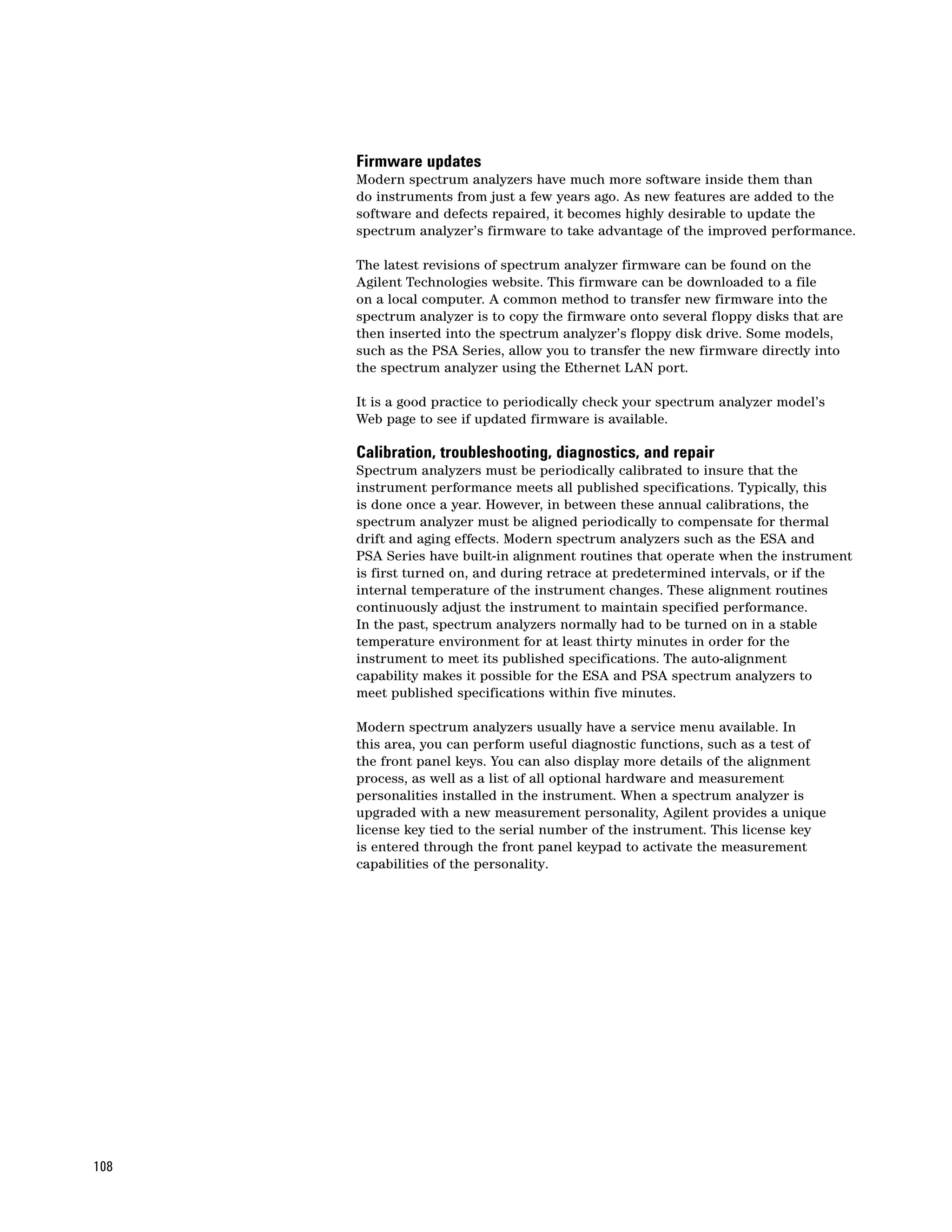 Firmware updates
      Modern spectrum analyzers have much more software inside them than
      do instruments from just a few years ago. As new features are added to the
      software and defects repaired, it becomes highly desirable to update the
      spectrum analyzer’s firmware to take advantage of the improved performance.

      The latest revisions of spectrum analyzer firmware can be found on the
      Agilent Technologies website. This firmware can be downloaded to a file
      on a local computer. A common method to transfer new firmware into the
      spectrum analyzer is to copy the firmware onto several floppy disks that are
      then inserted into the spectrum analyzer’s floppy disk drive. Some models,
      such as the PSA Series, allow you to transfer the new firmware directly into
      the spectrum analyzer using the Ethernet LAN port.

      It is a good practice to periodically check your spectrum analyzer model’s
      Web page to see if updated firmware is available.

      Calibration, troubleshooting, diagnostics, and repair
      Spectrum analyzers must be periodically calibrated to insure that the
      instrument performance meets all published specifications. Typically, this
      is done once a year. However, in between these annual calibrations, the
      spectrum analyzer must be aligned periodically to compensate for thermal
      drift and aging effects. Modern spectrum analyzers such as the ESA and
      PSA Series have built-in alignment routines that operate when the instrument
      is first turned on, and during retrace at predetermined intervals, or if the
      internal temperature of the instrument changes. These alignment routines
      continuously adjust the instrument to maintain specified performance.
      In the past, spectrum analyzers normally had to be turned on in a stable
      temperature environment for at least thirty minutes in order for the
      instrument to meet its published specifications. The auto-alignment
      capability makes it possible for the ESA and PSA spectrum analyzers to
      meet published specifications within five minutes.

      Modern spectrum analyzers usually have a service menu available. In
      this area, you can perform useful diagnostic functions, such as a test of
      the front panel keys. You can also display more details of the alignment
      process, as well as a list of all optional hardware and measurement
      personalities installed in the instrument. When a spectrum analyzer is
      upgraded with a new measurement personality, Agilent provides a unique
      license key tied to the serial number of the instrument. This license key
      is entered through the front panel keypad to activate the measurement
      capabilities of the personality.




108
 