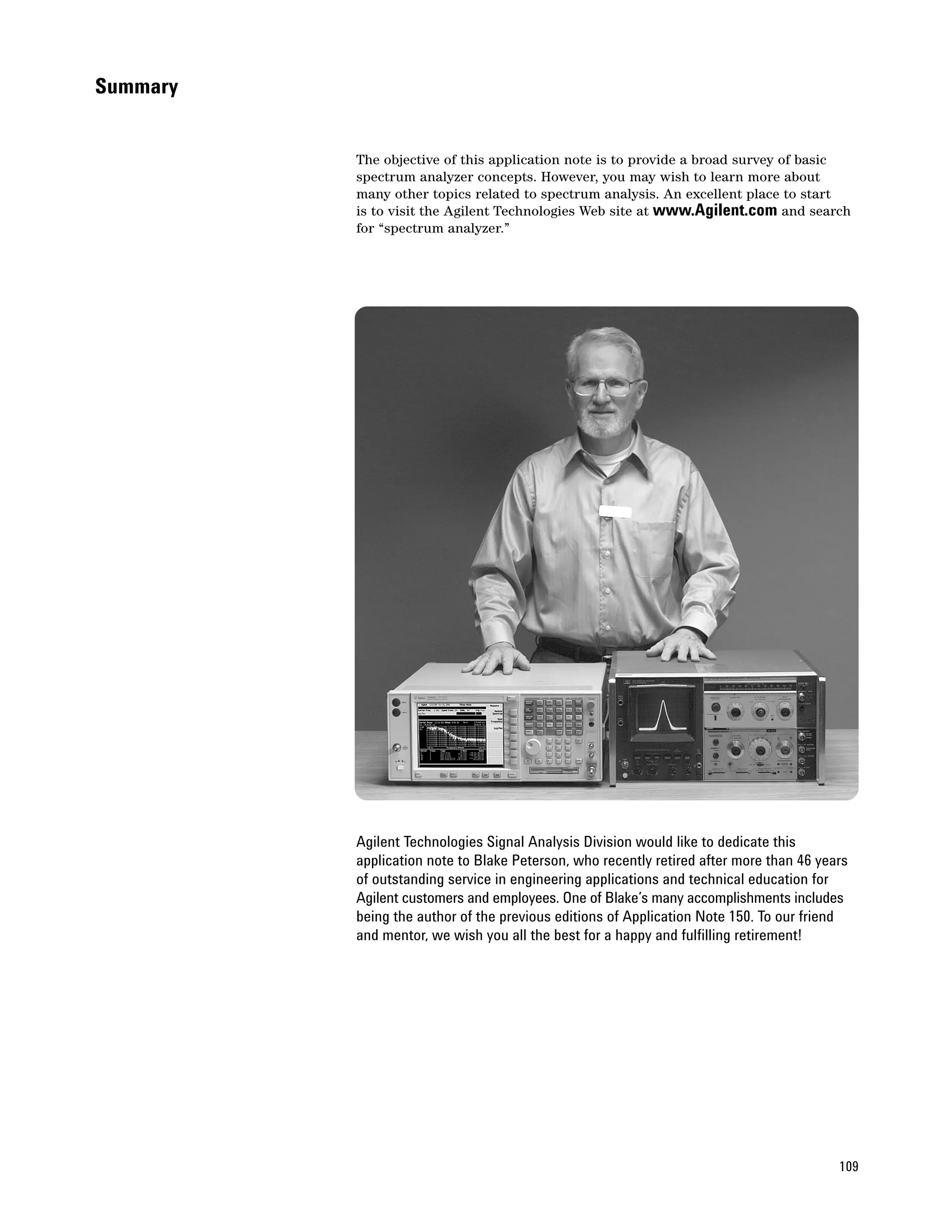 Summary


          The objective of this application note is to provide a broad survey of basic
          spectrum analyzer concepts. However, you may wish to learn more about
          many other topics related to spectrum analysis. An excellent place to start
          is to visit the Agilent Technologies Web site at www.Agilent.com and search
          for “spectrum analyzer.”




          Agilent Technologies Signal Analysis Division would like to dedicate this
          application note to Blake Peterson, who recently retired after more than 46 years
          of outstanding service in engineering applications and technical education for
          Agilent customers and employees. One of Blake’s many accomplishments includes
          being the author of the previous editions of Application Note 150. To our friend
          and mentor, we wish you all the best for a happy and fulfilling retirement!




                                                                                         109
 