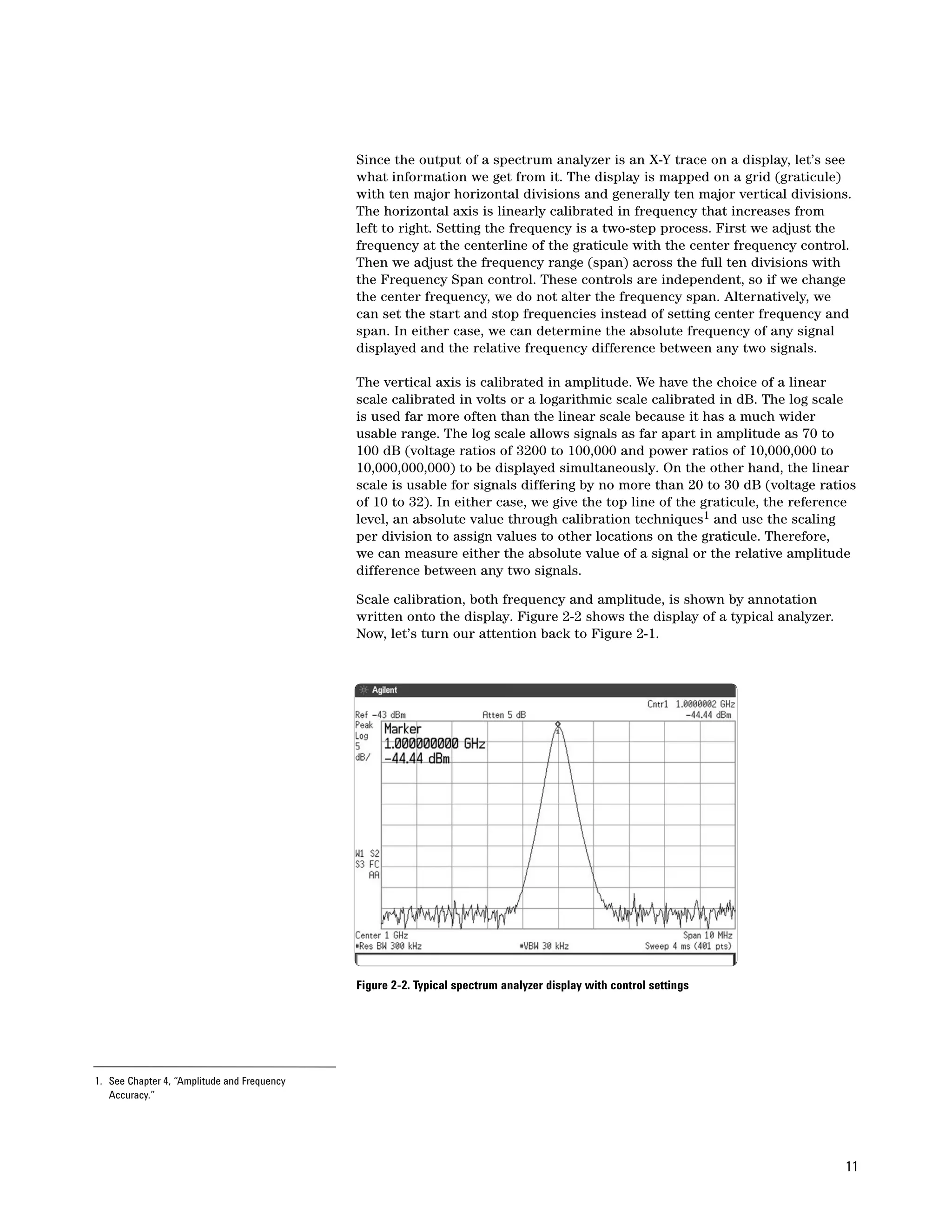 Since the output of a spectrum analyzer is an X-Y trace on a display, let’s see
                                             what information we get from it. The display is mapped on a grid (graticule)
                                             with ten major horizontal divisions and generally ten major vertical divisions.
                                             The horizontal axis is linearly calibrated in frequency that increases from
                                             left to right. Setting the frequency is a two-step process. First we adjust the
                                             frequency at the centerline of the graticule with the center frequency control.
                                             Then we adjust the frequency range (span) across the full ten divisions with
                                             the Frequency Span control. These controls are independent, so if we change
                                             the center frequency, we do not alter the frequency span. Alternatively, we
                                             can set the start and stop frequencies instead of setting center frequency and
                                             span. In either case, we can determine the absolute frequency of any signal
                                             displayed and the relative frequency difference between any two signals.

                                             The vertical axis is calibrated in amplitude. We have the choice of a linear
                                             scale calibrated in volts or a logarithmic scale calibrated in dB. The log scale
                                             is used far more often than the linear scale because it has a much wider
                                             usable range. The log scale allows signals as far apart in amplitude as 70 to
                                             100 dB (voltage ratios of 3200 to 100,000 and power ratios of 10,000,000 to
                                             10,000,000,000) to be displayed simultaneously. On the other hand, the linear
                                             scale is usable for signals differing by no more than 20 to 30 dB (voltage ratios
                                             of 10 to 32). In either case, we give the top line of the graticule, the reference
                                             level, an absolute value through calibration techniques1 and use the scaling
                                             per division to assign values to other locations on the graticule. Therefore,
                                             we can measure either the absolute value of a signal or the relative amplitude
                                             difference between any two signals.

                                             Scale calibration, both frequency and amplitude, is shown by annotation
                                             written onto the display. Figure 2-2 shows the display of a typical analyzer.
                                             Now, let’s turn our attention back to Figure 2-1.




                                             Figure 2-2. Typical spectrum analyzer display with control settings




1. See Chapter 4, “Amplitude and Frequency
   Accuracy.”




                                                                                                                             11
 