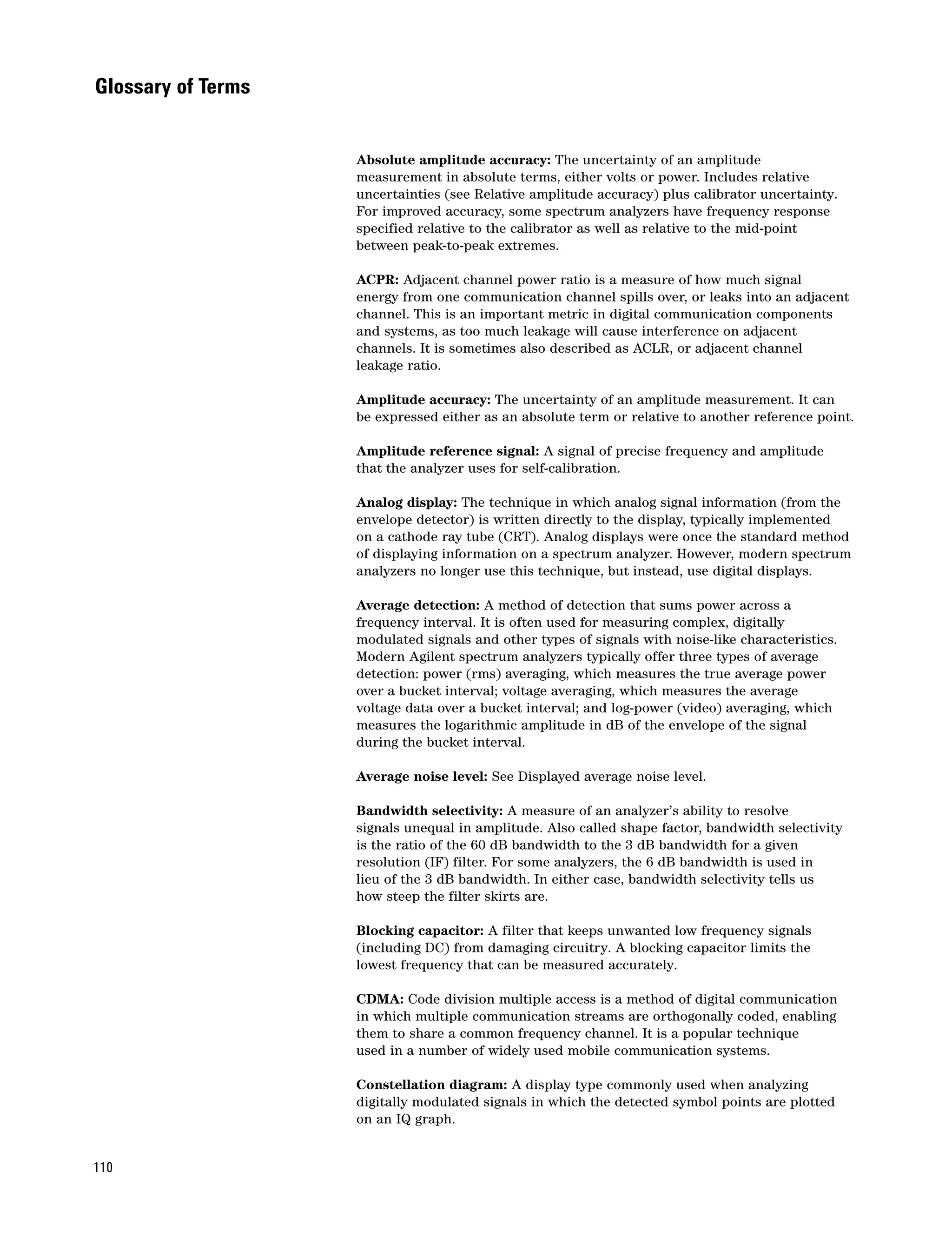Glossary of Terms


                    Absolute amplitude accuracy: The uncertainty of an amplitude
                    measurement in absolute terms, either volts or power. Includes relative
                    uncertainties (see Relative amplitude accuracy) plus calibrator uncertainty.
                    For improved accuracy, some spectrum analyzers have frequency response
                    specified relative to the calibrator as well as relative to the mid-point
                    between peak-to-peak extremes.

                    ACPR: Adjacent channel power ratio is a measure of how much signal
                    energy from one communication channel spills over, or leaks into an adjacent
                    channel. This is an important metric in digital communication components
                    and systems, as too much leakage will cause interference on adjacent
                    channels. It is sometimes also described as ACLR, or adjacent channel
                    leakage ratio.

                    Amplitude accuracy: The uncertainty of an amplitude measurement. It can
                    be expressed either as an absolute term or relative to another reference point.

                    Amplitude reference signal: A signal of precise frequency and amplitude
                    that the analyzer uses for self-calibration.

                    Analog display: The technique in which analog signal information (from the
                    envelope detector) is written directly to the display, typically implemented
                    on a cathode ray tube (CRT). Analog displays were once the standard method
                    of displaying information on a spectrum analyzer. However, modern spectrum
                    analyzers no longer use this technique, but instead, use digital displays.

                    Average detection: A method of detection that sums power across a
                    frequency interval. It is often used for measuring complex, digitally
                    modulated signals and other types of signals with noise-like characteristics.
                    Modern Agilent spectrum analyzers typically offer three types of average
                    detection: power (rms) averaging, which measures the true average power
                    over a bucket interval; voltage averaging, which measures the average
                    voltage data over a bucket interval; and log-power (video) averaging, which
                    measures the logarithmic amplitude in dB of the envelope of the signal
                    during the bucket interval.

                    Average noise level: See Displayed average noise level.

                    Bandwidth selectivity: A measure of an analyzer’s ability to resolve
                    signals unequal in amplitude. Also called shape factor, bandwidth selectivity
                    is the ratio of the 60 dB bandwidth to the 3 dB bandwidth for a given
                    resolution (IF) filter. For some analyzers, the 6 dB bandwidth is used in
                    lieu of the 3 dB bandwidth. In either case, bandwidth selectivity tells us
                    how steep the filter skirts are.

                    Blocking capacitor: A filter that keeps unwanted low frequency signals
                    (including DC) from damaging circuitry. A blocking capacitor limits the
                    lowest frequency that can be measured accurately.

                    CDMA: Code division multiple access is a method of digital communication
                    in which multiple communication streams are orthogonally coded, enabling
                    them to share a common frequency channel. It is a popular technique
                    used in a number of widely used mobile communication systems.

                    Constellation diagram: A display type commonly used when analyzing
                    digitally modulated signals in which the detected symbol points are plotted
                    on an IQ graph.


110
 