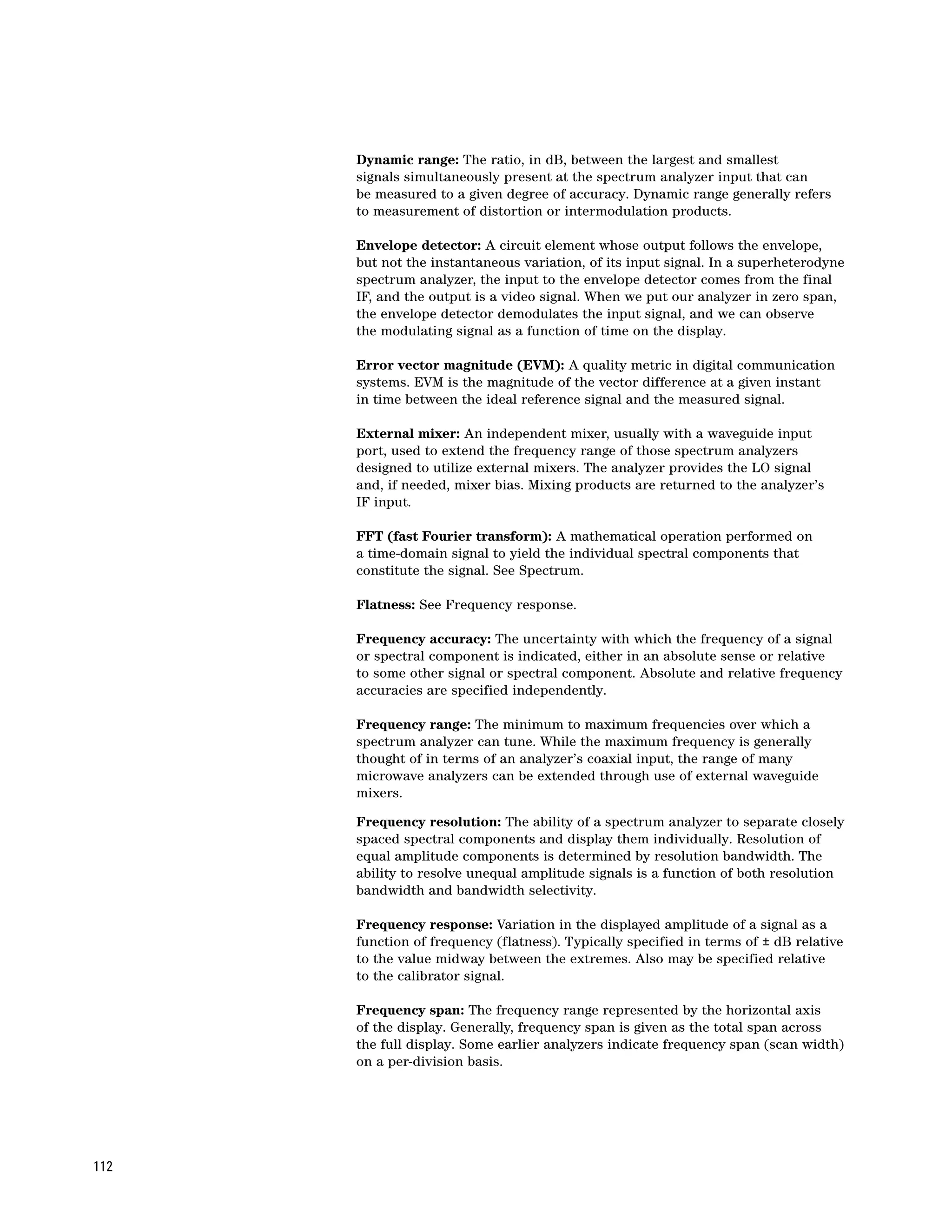 Dynamic range: The ratio, in dB, between the largest and smallest
      signals simultaneously present at the spectrum analyzer input that can
      be measured to a given degree of accuracy. Dynamic range generally refers
      to measurement of distortion or intermodulation products.

      Envelope detector: A circuit element whose output follows the envelope,
      but not the instantaneous variation, of its input signal. In a superheterodyne
      spectrum analyzer, the input to the envelope detector comes from the final
      IF, and the output is a video signal. When we put our analyzer in zero span,
      the envelope detector demodulates the input signal, and we can observe
      the modulating signal as a function of time on the display.

      Error vector magnitude (EVM): A quality metric in digital communication
      systems. EVM is the magnitude of the vector difference at a given instant
      in time between the ideal reference signal and the measured signal.

      External mixer: An independent mixer, usually with a waveguide input
      port, used to extend the frequency range of those spectrum analyzers
      designed to utilize external mixers. The analyzer provides the LO signal
      and, if needed, mixer bias. Mixing products are returned to the analyzer’s
      IF input.

      FFT (fast Fourier transform): A mathematical operation performed on
      a time-domain signal to yield the individual spectral components that
      constitute the signal. See Spectrum.

      Flatness: See Frequency response.

      Frequency accuracy: The uncertainty with which the frequency of a signal
      or spectral component is indicated, either in an absolute sense or relative
      to some other signal or spectral component. Absolute and relative frequency
      accuracies are specified independently.

      Frequency range: The minimum to maximum frequencies over which a
      spectrum analyzer can tune. While the maximum frequency is generally
      thought of in terms of an analyzer’s coaxial input, the range of many
      microwave analyzers can be extended through use of external waveguide
      mixers.

      Frequency resolution: The ability of a spectrum analyzer to separate closely
      spaced spectral components and display them individually. Resolution of
      equal amplitude components is determined by resolution bandwidth. The
      ability to resolve unequal amplitude signals is a function of both resolution
      bandwidth and bandwidth selectivity.

      Frequency response: Variation in the displayed amplitude of a signal as a
      function of frequency (flatness). Typically specified in terms of ± dB relative
      to the value midway between the extremes. Also may be specified relative
      to the calibrator signal.

      Frequency span: The frequency range represented by the horizontal axis
      of the display. Generally, frequency span is given as the total span across
      the full display. Some earlier analyzers indicate frequency span (scan width)
      on a per-division basis.




112
 