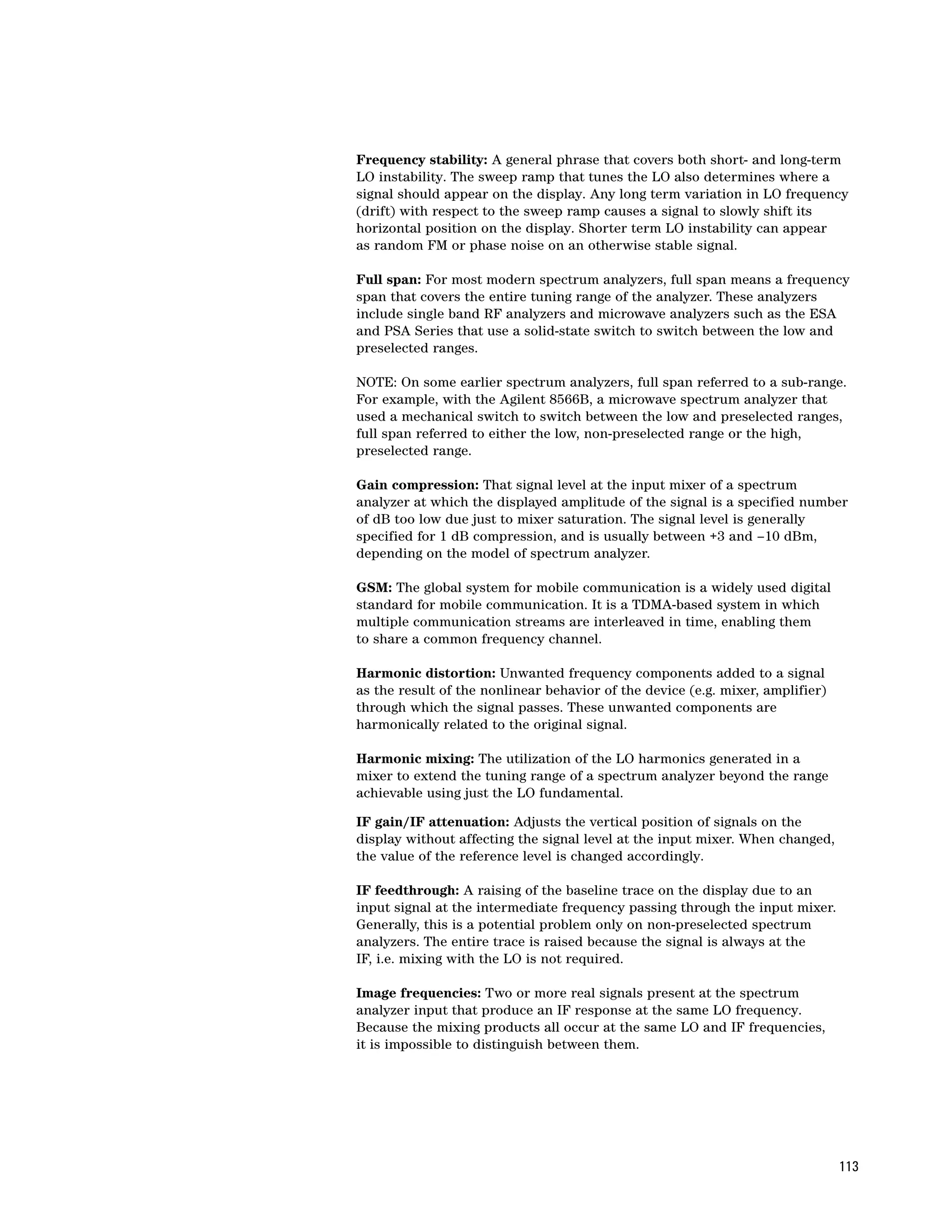 Frequency stability: A general phrase that covers both short- and long-term
LO instability. The sweep ramp that tunes the LO also determines where a
signal should appear on the display. Any long term variation in LO frequency
(drift) with respect to the sweep ramp causes a signal to slowly shift its
horizontal position on the display. Shorter term LO instability can appear
as random FM or phase noise on an otherwise stable signal.

Full span: For most modern spectrum analyzers, full span means a frequency
span that covers the entire tuning range of the analyzer. These analyzers
include single band RF analyzers and microwave analyzers such as the ESA
and PSA Series that use a solid-state switch to switch between the low and
preselected ranges.

NOTE: On some earlier spectrum analyzers, full span referred to a sub-range.
For example, with the Agilent 8566B, a microwave spectrum analyzer that
used a mechanical switch to switch between the low and preselected ranges,
full span referred to either the low, non-preselected range or the high,
preselected range.

Gain compression: That signal level at the input mixer of a spectrum
analyzer at which the displayed amplitude of the signal is a specified number
of dB too low due just to mixer saturation. The signal level is generally
specified for 1 dB compression, and is usually between +3 and –10 dBm,
depending on the model of spectrum analyzer.

GSM: The global system for mobile communication is a widely used digital
standard for mobile communication. It is a TDMA-based system in which
multiple communication streams are interleaved in time, enabling them
to share a common frequency channel.

Harmonic distortion: Unwanted frequency components added to a signal
as the result of the nonlinear behavior of the device (e.g. mixer, amplifier)
through which the signal passes. These unwanted components are
harmonically related to the original signal.

Harmonic mixing: The utilization of the LO harmonics generated in a
mixer to extend the tuning range of a spectrum analyzer beyond the range
achievable using just the LO fundamental.

IF gain/IF attenuation: Adjusts the vertical position of signals on the
display without affecting the signal level at the input mixer. When changed,
the value of the reference level is changed accordingly.

IF feedthrough: A raising of the baseline trace on the display due to an
input signal at the intermediate frequency passing through the input mixer.
Generally, this is a potential problem only on non-preselected spectrum
analyzers. The entire trace is raised because the signal is always at the
IF, i.e. mixing with the LO is not required.

Image frequencies: Two or more real signals present at the spectrum
analyzer input that produce an IF response at the same LO frequency.
Because the mixing products all occur at the same LO and IF frequencies,
it is impossible to distinguish between them.




                                                                                113
 