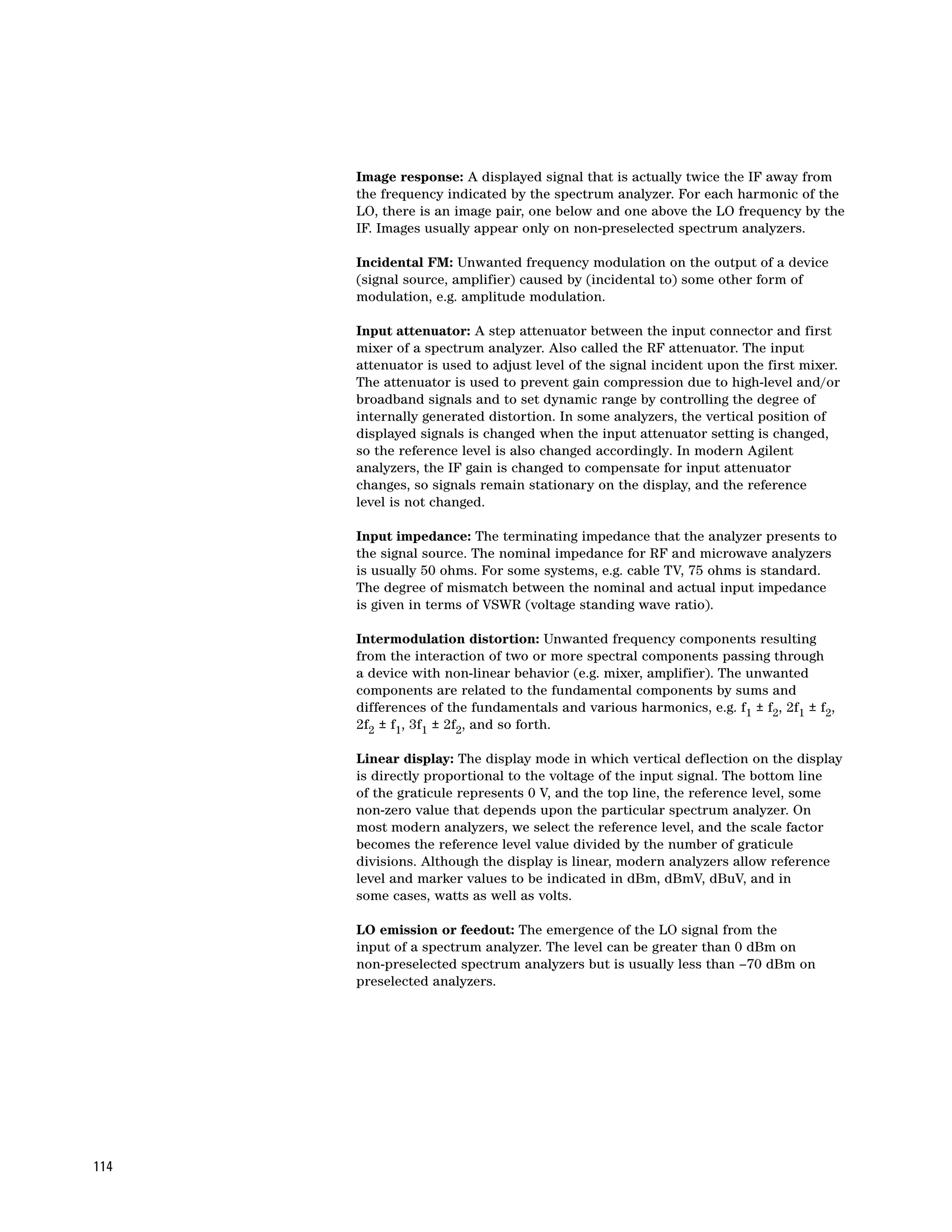 Image response: A displayed signal that is actually twice the IF away from
      the frequency indicated by the spectrum analyzer. For each harmonic of the
      LO, there is an image pair, one below and one above the LO frequency by the
      IF. Images usually appear only on non-preselected spectrum analyzers.

      Incidental FM: Unwanted frequency modulation on the output of a device
      (signal source, amplifier) caused by (incidental to) some other form of
      modulation, e.g. amplitude modulation.

      Input attenuator: A step attenuator between the input connector and first
      mixer of a spectrum analyzer. Also called the RF attenuator. The input
      attenuator is used to adjust level of the signal incident upon the first mixer.
      The attenuator is used to prevent gain compression due to high-level and/or
      broadband signals and to set dynamic range by controlling the degree of
      internally generated distortion. In some analyzers, the vertical position of
      displayed signals is changed when the input attenuator setting is changed,
      so the reference level is also changed accordingly. In modern Agilent
      analyzers, the IF gain is changed to compensate for input attenuator
      changes, so signals remain stationary on the display, and the reference
      level is not changed.

      Input impedance: The terminating impedance that the analyzer presents to
      the signal source. The nominal impedance for RF and microwave analyzers
      is usually 50 ohms. For some systems, e.g. cable TV, 75 ohms is standard.
      The degree of mismatch between the nominal and actual input impedance
      is given in terms of VSWR (voltage standing wave ratio).

      Intermodulation distortion: Unwanted frequency components resulting
      from the interaction of two or more spectral components passing through
      a device with non-linear behavior (e.g. mixer, amplifier). The unwanted
      components are related to the fundamental components by sums and
      differences of the fundamentals and various harmonics, e.g. f1 ± f2, 2f1 ± f2,
      2f2 ± f1, 3f1 ± 2f2, and so forth.

      Linear display: The display mode in which vertical deflection on the display
      is directly proportional to the voltage of the input signal. The bottom line
      of the graticule represents 0 V, and the top line, the reference level, some
      non-zero value that depends upon the particular spectrum analyzer. On
      most modern analyzers, we select the reference level, and the scale factor
      becomes the reference level value divided by the number of graticule
      divisions. Although the display is linear, modern analyzers allow reference
      level and marker values to be indicated in dBm, dBmV, dBuV, and in
      some cases, watts as well as volts.

      LO emission or feedout: The emergence of the LO signal from the
      input of a spectrum analyzer. The level can be greater than 0 dBm on
      non-preselected spectrum analyzers but is usually less than –70 dBm on
      preselected analyzers.




114
 