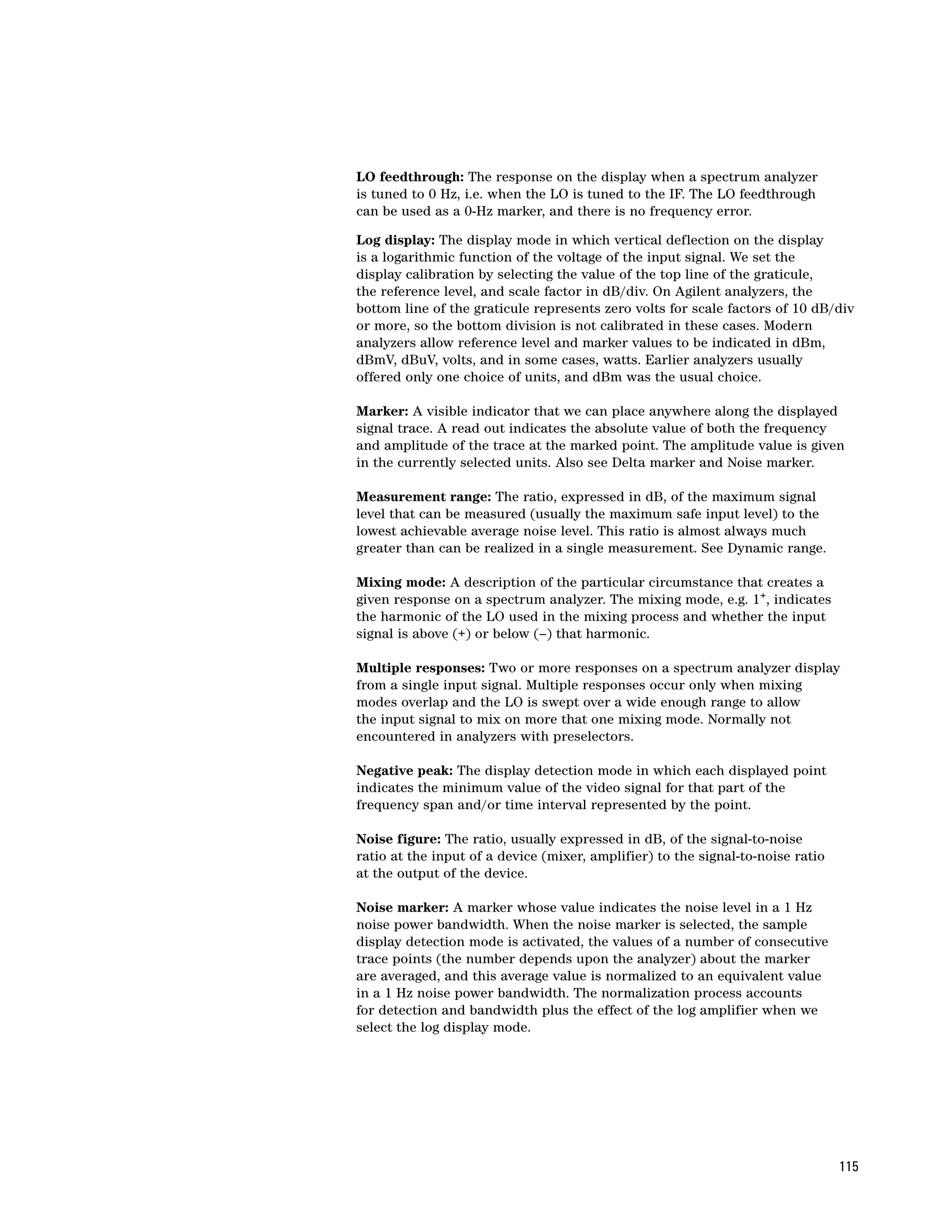 LO feedthrough: The response on the display when a spectrum analyzer
is tuned to 0 Hz, i.e. when the LO is tuned to the IF. The LO feedthrough
can be used as a 0-Hz marker, and there is no frequency error.

Log display: The display mode in which vertical deflection on the display
is a logarithmic function of the voltage of the input signal. We set the
display calibration by selecting the value of the top line of the graticule,
the reference level, and scale factor in dB/div. On Agilent analyzers, the
bottom line of the graticule represents zero volts for scale factors of 10 dB/div
or more, so the bottom division is not calibrated in these cases. Modern
analyzers allow reference level and marker values to be indicated in dBm,
dBmV, dBuV, volts, and in some cases, watts. Earlier analyzers usually
offered only one choice of units, and dBm was the usual choice.

Marker: A visible indicator that we can place anywhere along the displayed
signal trace. A read out indicates the absolute value of both the frequency
and amplitude of the trace at the marked point. The amplitude value is given
in the currently selected units. Also see Delta marker and Noise marker.

Measurement range: The ratio, expressed in dB, of the maximum signal
level that can be measured (usually the maximum safe input level) to the
lowest achievable average noise level. This ratio is almost always much
greater than can be realized in a single measurement. See Dynamic range.

Mixing mode: A description of the particular circumstance that creates a
given response on a spectrum analyzer. The mixing mode, e.g. 1+, indicates
the harmonic of the LO used in the mixing process and whether the input
signal is above (+) or below (–) that harmonic.

Multiple responses: Two or more responses on a spectrum analyzer display
from a single input signal. Multiple responses occur only when mixing
modes overlap and the LO is swept over a wide enough range to allow
the input signal to mix on more that one mixing mode. Normally not
encountered in analyzers with preselectors.

Negative peak: The display detection mode in which each displayed point
indicates the minimum value of the video signal for that part of the
frequency span and/or time interval represented by the point.

Noise figure: The ratio, usually expressed in dB, of the signal-to-noise
ratio at the input of a device (mixer, amplifier) to the signal-to-noise ratio
at the output of the device.

Noise marker: A marker whose value indicates the noise level in a 1 Hz
noise power bandwidth. When the noise marker is selected, the sample
display detection mode is activated, the values of a number of consecutive
trace points (the number depends upon the analyzer) about the marker
are averaged, and this average value is normalized to an equivalent value
in a 1 Hz noise power bandwidth. The normalization process accounts
for detection and bandwidth plus the effect of the log amplifier when we
select the log display mode.




                                                                                 115
 