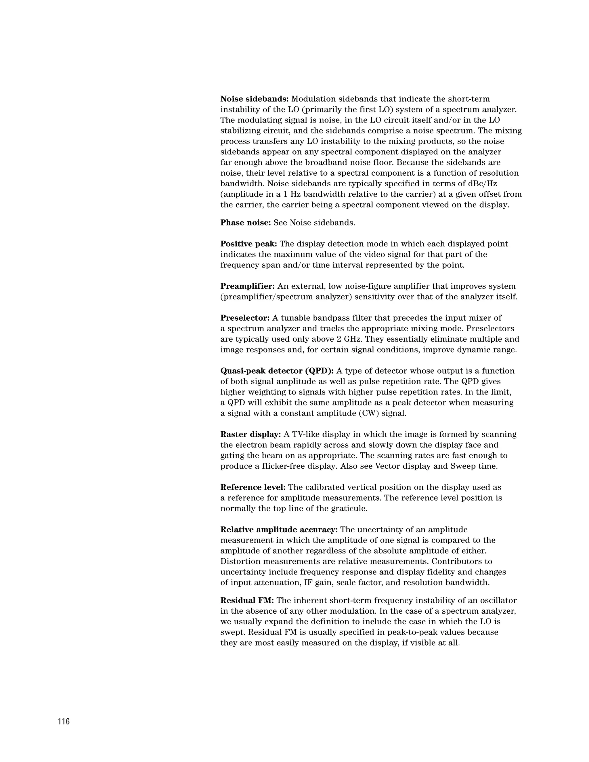 Noise sidebands: Modulation sidebands that indicate the short-term
      instability of the LO (primarily the first LO) system of a spectrum analyzer.
      The modulating signal is noise, in the LO circuit itself and/or in the LO
      stabilizing circuit, and the sidebands comprise a noise spectrum. The mixing
      process transfers any LO instability to the mixing products, so the noise
      sidebands appear on any spectral component displayed on the analyzer
      far enough above the broadband noise floor. Because the sidebands are
      noise, their level relative to a spectral component is a function of resolution
      bandwidth. Noise sidebands are typically specified in terms of dBc/Hz
      (amplitude in a 1 Hz bandwidth relative to the carrier) at a given offset from
      the carrier, the carrier being a spectral component viewed on the display.

      Phase noise: See Noise sidebands.

      Positive peak: The display detection mode in which each displayed point
      indicates the maximum value of the video signal for that part of the
      frequency span and/or time interval represented by the point.

      Preamplifier: An external, low noise-figure amplifier that improves system
      (preamplifier/spectrum analyzer) sensitivity over that of the analyzer itself.

      Preselector: A tunable bandpass filter that precedes the input mixer of
      a spectrum analyzer and tracks the appropriate mixing mode. Preselectors
      are typically used only above 2 GHz. They essentially eliminate multiple and
      image responses and, for certain signal conditions, improve dynamic range.

      Quasi-peak detector (QPD): A type of detector whose output is a function
      of both signal amplitude as well as pulse repetition rate. The QPD gives
      higher weighting to signals with higher pulse repetition rates. In the limit,
      a QPD will exhibit the same amplitude as a peak detector when measuring
      a signal with a constant amplitude (CW) signal.

      Raster display: A TV-like display in which the image is formed by scanning
      the electron beam rapidly across and slowly down the display face and
      gating the beam on as appropriate. The scanning rates are fast enough to
      produce a flicker-free display. Also see Vector display and Sweep time.

      Reference level: The calibrated vertical position on the display used as
      a reference for amplitude measurements. The reference level position is
      normally the top line of the graticule.

      Relative amplitude accuracy: The uncertainty of an amplitude
      measurement in which the amplitude of one signal is compared to the
      amplitude of another regardless of the absolute amplitude of either.
      Distortion measurements are relative measurements. Contributors to
      uncertainty include frequency response and display fidelity and changes
      of input attenuation, IF gain, scale factor, and resolution bandwidth.

      Residual FM: The inherent short-term frequency instability of an oscillator
      in the absence of any other modulation. In the case of a spectrum analyzer,
      we usually expand the definition to include the case in which the LO is
      swept. Residual FM is usually specified in peak-to-peak values because
      they are most easily measured on the display, if visible at all.




116
 