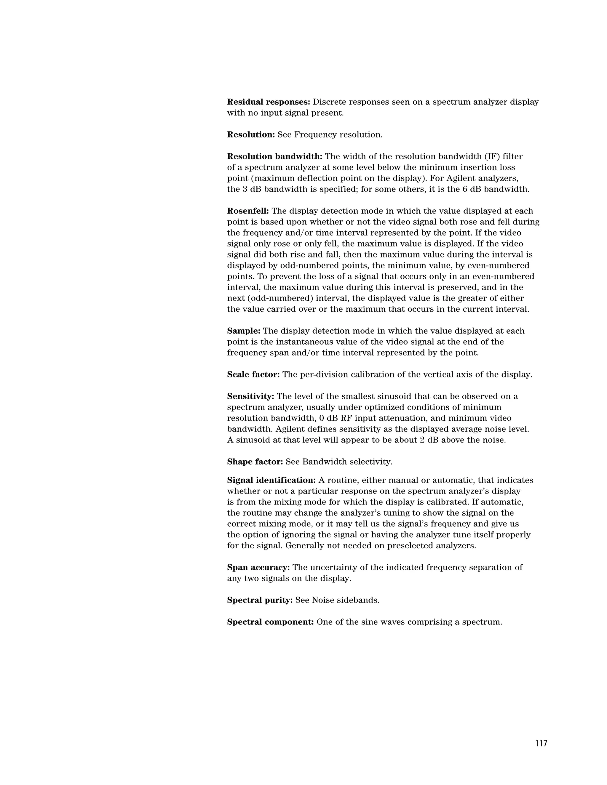 Residual responses: Discrete responses seen on a spectrum analyzer display
with no input signal present.

Resolution: See Frequency resolution.

Resolution bandwidth: The width of the resolution bandwidth (IF) filter
of a spectrum analyzer at some level below the minimum insertion loss
point (maximum deflection point on the display). For Agilent analyzers,
the 3 dB bandwidth is specified; for some others, it is the 6 dB bandwidth.

Rosenfell: The display detection mode in which the value displayed at each
point is based upon whether or not the video signal both rose and fell during
the frequency and/or time interval represented by the point. If the video
signal only rose or only fell, the maximum value is displayed. If the video
signal did both rise and fall, then the maximum value during the interval is
displayed by odd-numbered points, the minimum value, by even-numbered
points. To prevent the loss of a signal that occurs only in an even-numbered
interval, the maximum value during this interval is preserved, and in the
next (odd-numbered) interval, the displayed value is the greater of either
the value carried over or the maximum that occurs in the current interval.

Sample: The display detection mode in which the value displayed at each
point is the instantaneous value of the video signal at the end of the
frequency span and/or time interval represented by the point.

Scale factor: The per-division calibration of the vertical axis of the display.

Sensitivity: The level of the smallest sinusoid that can be observed on a
spectrum analyzer, usually under optimized conditions of minimum
resolution bandwidth, 0 dB RF input attenuation, and minimum video
bandwidth. Agilent defines sensitivity as the displayed average noise level.
A sinusoid at that level will appear to be about 2 dB above the noise.

Shape factor: See Bandwidth selectivity.

Signal identification: A routine, either manual or automatic, that indicates
whether or not a particular response on the spectrum analyzer’s display
is from the mixing mode for which the display is calibrated. If automatic,
the routine may change the analyzer’s tuning to show the signal on the
correct mixing mode, or it may tell us the signal’s frequency and give us
the option of ignoring the signal or having the analyzer tune itself properly
for the signal. Generally not needed on preselected analyzers.

Span accuracy: The uncertainty of the indicated frequency separation of
any two signals on the display.

Spectral purity: See Noise sidebands.

Spectral component: One of the sine waves comprising a spectrum.




                                                                                  117
 