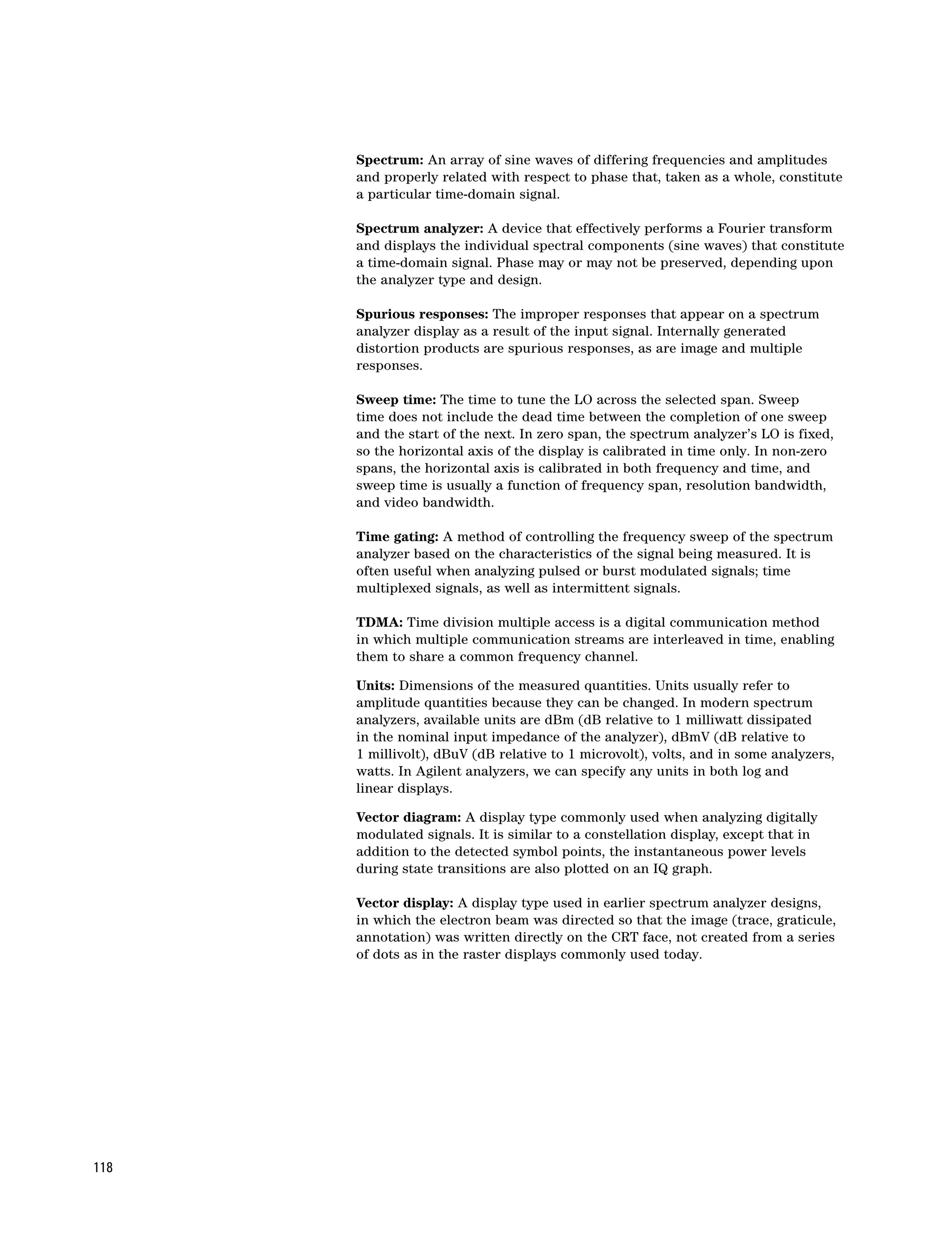 Spectrum: An array of sine waves of differing frequencies and amplitudes
      and properly related with respect to phase that, taken as a whole, constitute
      a particular time-domain signal.

      Spectrum analyzer: A device that effectively performs a Fourier transform
      and displays the individual spectral components (sine waves) that constitute
      a time-domain signal. Phase may or may not be preserved, depending upon
      the analyzer type and design.

      Spurious responses: The improper responses that appear on a spectrum
      analyzer display as a result of the input signal. Internally generated
      distortion products are spurious responses, as are image and multiple
      responses.

      Sweep time: The time to tune the LO across the selected span. Sweep
      time does not include the dead time between the completion of one sweep
      and the start of the next. In zero span, the spectrum analyzer’s LO is fixed,
      so the horizontal axis of the display is calibrated in time only. In non-zero
      spans, the horizontal axis is calibrated in both frequency and time, and
      sweep time is usually a function of frequency span, resolution bandwidth,
      and video bandwidth.

      Time gating: A method of controlling the frequency sweep of the spectrum
      analyzer based on the characteristics of the signal being measured. It is
      often useful when analyzing pulsed or burst modulated signals; time
      multiplexed signals, as well as intermittent signals.

      TDMA: Time division multiple access is a digital communication method
      in which multiple communication streams are interleaved in time, enabling
      them to share a common frequency channel.

      Units: Dimensions of the measured quantities. Units usually refer to
      amplitude quantities because they can be changed. In modern spectrum
      analyzers, available units are dBm (dB relative to 1 milliwatt dissipated
      in the nominal input impedance of the analyzer), dBmV (dB relative to
      1 millivolt), dBuV (dB relative to 1 microvolt), volts, and in some analyzers,
      watts. In Agilent analyzers, we can specify any units in both log and
      linear displays.

      Vector diagram: A display type commonly used when analyzing digitally
      modulated signals. It is similar to a constellation display, except that in
      addition to the detected symbol points, the instantaneous power levels
      during state transitions are also plotted on an IQ graph.

      Vector display: A display type used in earlier spectrum analyzer designs,
      in which the electron beam was directed so that the image (trace, graticule,
      annotation) was written directly on the CRT face, not created from a series
      of dots as in the raster displays commonly used today.




118
 