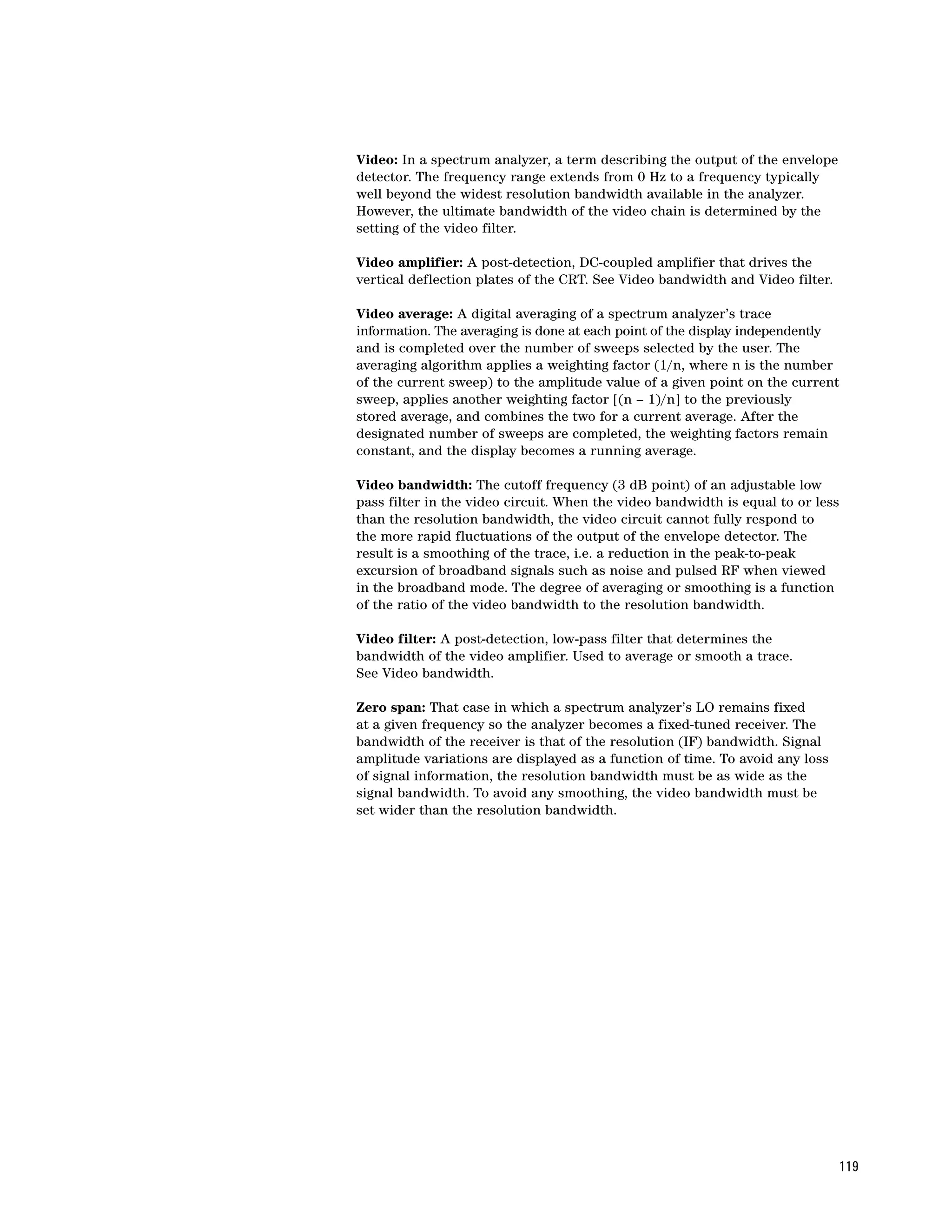 Video: In a spectrum analyzer, a term describing the output of the envelope
detector. The frequency range extends from 0 Hz to a frequency typically
well beyond the widest resolution bandwidth available in the analyzer.
However, the ultimate bandwidth of the video chain is determined by the
setting of the video filter.

Video amplifier: A post-detection, DC-coupled amplifier that drives the
vertical deflection plates of the CRT. See Video bandwidth and Video filter.

Video average: A digital averaging of a spectrum analyzer’s trace
information. The averaging is done at each point of the display independently
and is completed over the number of sweeps selected by the user. The
averaging algorithm applies a weighting factor (1/n, where n is the number
of the current sweep) to the amplitude value of a given point on the current
sweep, applies another weighting factor [(n – 1)/n] to the previously
stored average, and combines the two for a current average. After the
designated number of sweeps are completed, the weighting factors remain
constant, and the display becomes a running average.

Video bandwidth: The cutoff frequency (3 dB point) of an adjustable low
pass filter in the video circuit. When the video bandwidth is equal to or less
than the resolution bandwidth, the video circuit cannot fully respond to
the more rapid fluctuations of the output of the envelope detector. The
result is a smoothing of the trace, i.e. a reduction in the peak-to-peak
excursion of broadband signals such as noise and pulsed RF when viewed
in the broadband mode. The degree of averaging or smoothing is a function
of the ratio of the video bandwidth to the resolution bandwidth.

Video filter: A post-detection, low-pass filter that determines the
bandwidth of the video amplifier. Used to average or smooth a trace.
See Video bandwidth.

Zero span: That case in which a spectrum analyzer’s LO remains fixed
at a given frequency so the analyzer becomes a fixed-tuned receiver. The
bandwidth of the receiver is that of the resolution (IF) bandwidth. Signal
amplitude variations are displayed as a function of time. To avoid any loss
of signal information, the resolution bandwidth must be as wide as the
signal bandwidth. To avoid any smoothing, the video bandwidth must be
set wider than the resolution bandwidth.




                                                                                119
 
