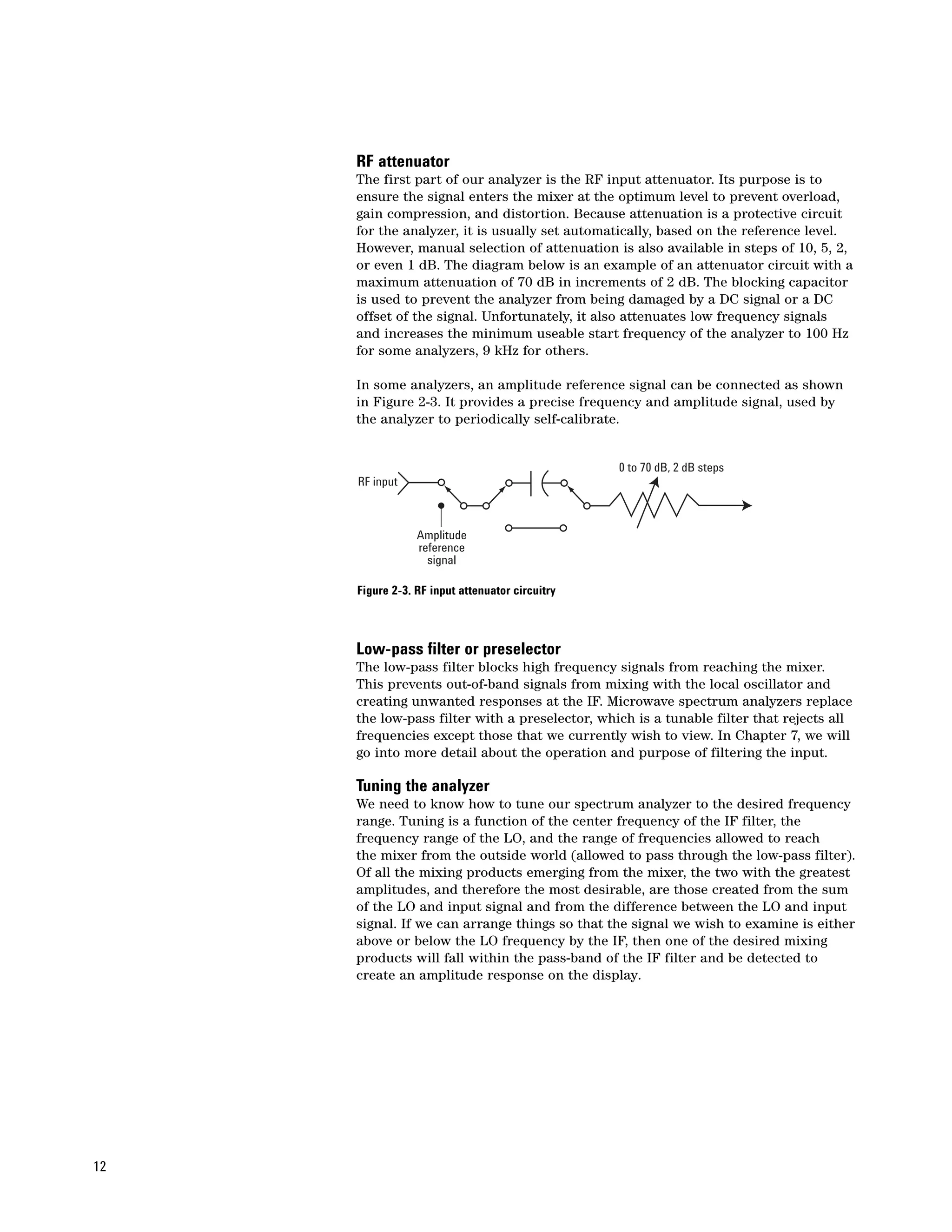 RF attenuator
     The first part of our analyzer is the RF input attenuator. Its purpose is to
     ensure the signal enters the mixer at the optimum level to prevent overload,
     gain compression, and distortion. Because attenuation is a protective circuit
     for the analyzer, it is usually set automatically, based on the reference level.
     However, manual selection of attenuation is also available in steps of 10, 5, 2,
     or even 1 dB. The diagram below is an example of an attenuator circuit with a
     maximum attenuation of 70 dB in increments of 2 dB. The blocking capacitor
     is used to prevent the analyzer from being damaged by a DC signal or a DC
     offset of the signal. Unfortunately, it also attenuates low frequency signals
     and increases the minimum useable start frequency of the analyzer to 100 Hz
     for some analyzers, 9 kHz for others.

     In some analyzers, an amplitude reference signal can be connected as shown
     in Figure 2-3. It provides a precise frequency and amplitude signal, used by
     the analyzer to periodically self-calibrate.


                                                 0 to 70 dB, 2 dB steps
     RF input



                 Amplitude
                 reference
                   signal

     Figure 2-3. RF input attenuator circuitry



     Low-pass filter or preselector
     The low-pass filter blocks high frequency signals from reaching the mixer.
     This prevents out-of-band signals from mixing with the local oscillator and
     creating unwanted responses at the IF. Microwave spectrum analyzers replace
     the low-pass filter with a preselector, which is a tunable filter that rejects all
     frequencies except those that we currently wish to view. In Chapter 7, we will
     go into more detail about the operation and purpose of filtering the input.

     Tuning the analyzer
     We need to know how to tune our spectrum analyzer to the desired frequency
     range. Tuning is a function of the center frequency of the IF filter, the
     frequency range of the LO, and the range of frequencies allowed to reach
     the mixer from the outside world (allowed to pass through the low-pass filter).
     Of all the mixing products emerging from the mixer, the two with the greatest
     amplitudes, and therefore the most desirable, are those created from the sum
     of the LO and input signal and from the difference between the LO and input
     signal. If we can arrange things so that the signal we wish to examine is either
     above or below the LO frequency by the IF, then one of the desired mixing
     products will fall within the pass-band of the IF filter and be detected to
     create an amplitude response on the display.




12
 