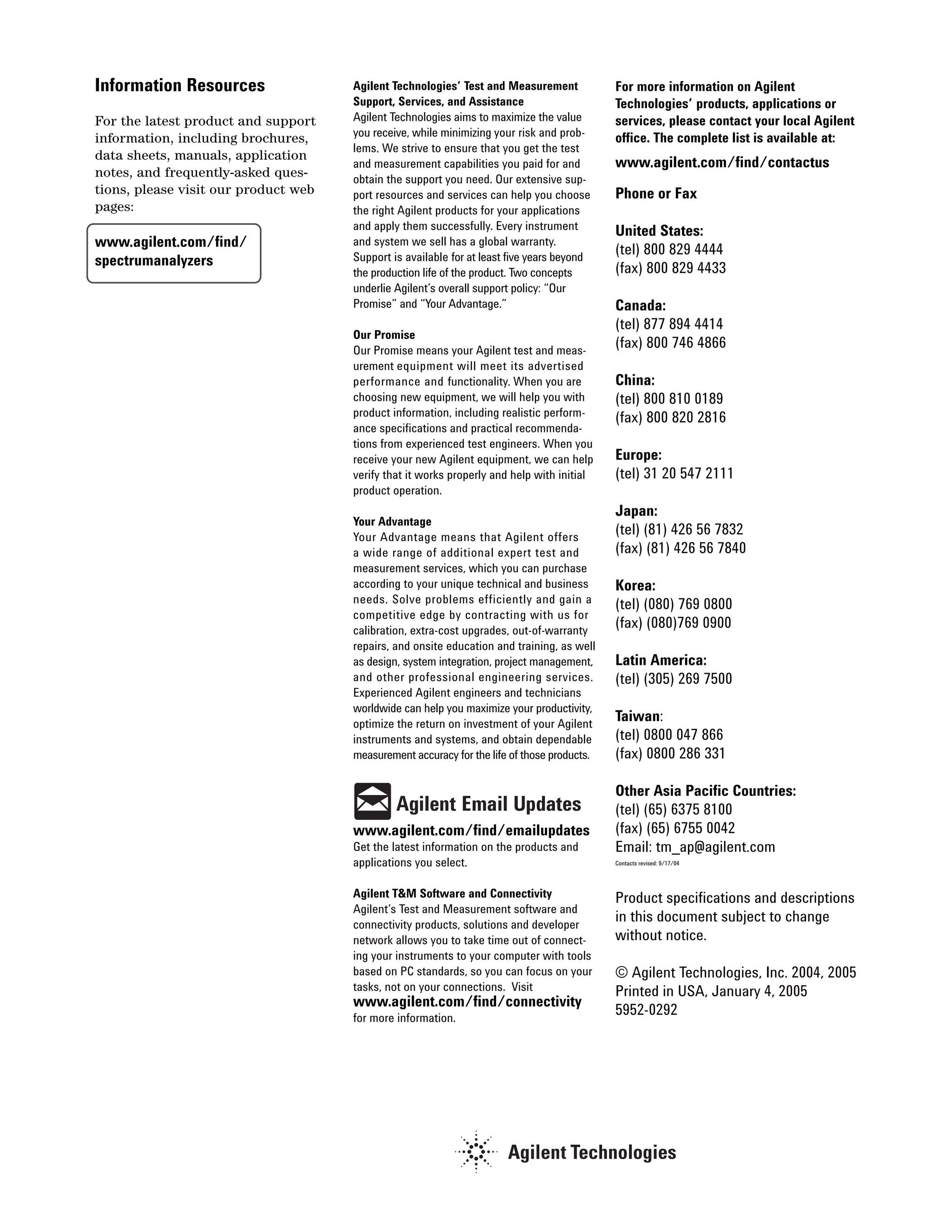 Information Resources                 Agilent Technologies’ Test and Measurement             For more information on Agilent
                                      Support, Services, and Assistance                      Technologies’ products, applications or
For the latest product and support    Agilent Technologies aims to maximize the value        services, please contact your local Agilent
information, including brochures,     you receive, while minimizing your risk and prob-      office. The complete list is available at:
                                      lems. We strive to ensure that you get the test
data sheets, manuals, application
                                      and measurement capabilities you paid for and          www.agilent.com/find/contactus
notes, and frequently-asked ques-     obtain the support you need. Our extensive sup-
tions, please visit our product web   port resources and services can help you choose        Phone or Fax
pages:                                the right Agilent products for your applications
                                      and apply them successfully. Every instrument          United States:
www.agilent.com/find/                 and system we sell has a global warranty.
                                                                                             (tel) 800 829 4444
spectrumanalyzers                     Support is available for at least five years beyond
                                      the production life of the product. Two concepts       (fax) 800 829 4433
                                      underlie Agilent’s overall support policy: “Our
                                      Promise” and “Your Advantage.”                         Canada:
                                                                                             (tel) 877 894 4414
                                      Our Promise
                                      Our Promise means your Agilent test and meas-
                                                                                             (fax) 800 746 4866
                                      urement equipment will meet its advertised
                                      performance and functionality. When you are            China:
                                      choosing new equipment, we will help you with          (tel) 800 810 0189
                                      product information, including realistic perform-      (fax) 800 820 2816
                                      ance specifications and practical recommenda-
                                      tions from experienced test engineers. When you
                                      receive your new Agilent equipment, we can help        Europe:
                                      verify that it works properly and help with initial    (tel) 31 20 547 2111
                                      product operation.
                                                                                             Japan:
                                      Your Advantage
                                      Your Advantage means that Agilent offers
                                                                                             (tel) (81) 426 56 7832
                                      a wide range of additional expert test and             (fax) (81) 426 56 7840
                                      measurement services, which you can purchase
                                      according to your unique technical and business        Korea:
                                      needs. Solve problems efficiently and gain a           (tel) (080) 769 0800
                                      competitive edge by contracting with us for
                                      calibration, extra-cost upgrades, out-of-warranty
                                                                                             (fax) (080)769 0900
                                      repairs, and onsite education and training, as well
                                      as design, system integration, project management,     Latin America:
                                      and other professional engineering services.           (tel) (305) 269 7500
                                      Experienced Agilent engineers and technicians
                                      worldwide can help you maximize your productivity,
                                      optimize the return on investment of your Agilent
                                                                                             Taiwan:
                                      instruments and systems, and obtain dependable         (tel) 0800 047 866
                                      measurement accuracy for the life of those products.   (fax) 0800 286 331

                                                                                             Other Asia Pacific Countries:
                                               Agilent Email Updates                         (tel) (65) 6375 8100
                                      www.agilent.com/find/emailupdates                      (fax) (65) 6755 0042
                                      Get the latest information on the products and         Email: tm_ap@agilent.com
                                      applications you select.                               Contacts revised: 9/17/04




                                      Agilent T&M Software and Connectivity                  Product specifications and descriptions
                                      Agilent’s Test and Measurement software and
                                      connectivity products, solutions and developer
                                                                                             in this document subject to change
                                      network allows you to take time out of connect-        without notice.
                                      ing your instruments to your computer with tools
                                      based on PC standards, so you can focus on your        © Agilent Technologies, Inc. 2004, 2005
                                      tasks, not on your connections. Visit                  Printed in USA, January 4, 2005
                                      www.agilent.com/find/connectivity
                                      for more information.
                                                                                             5952-0292
 