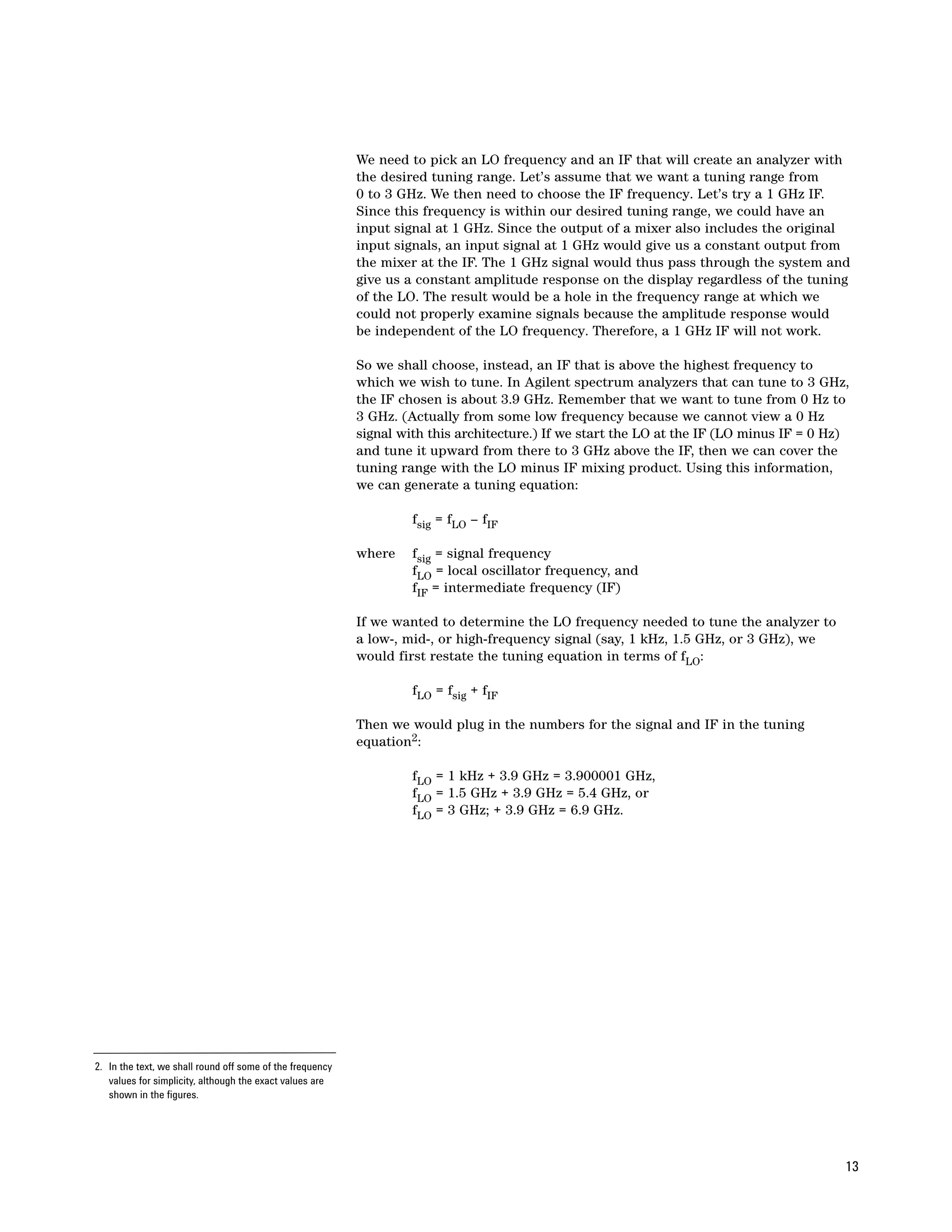 We need to pick an LO frequency and an IF that will create an analyzer with
                                                           the desired tuning range. Let’s assume that we want a tuning range from
                                                           0 to 3 GHz. We then need to choose the IF frequency. Let’s try a 1 GHz IF.
                                                           Since this frequency is within our desired tuning range, we could have an
                                                           input signal at 1 GHz. Since the output of a mixer also includes the original
                                                           input signals, an input signal at 1 GHz would give us a constant output from
                                                           the mixer at the IF. The 1 GHz signal would thus pass through the system and
                                                           give us a constant amplitude response on the display regardless of the tuning
                                                           of the LO. The result would be a hole in the frequency range at which we
                                                           could not properly examine signals because the amplitude response would
                                                           be independent of the LO frequency. Therefore, a 1 GHz IF will not work.

                                                           So we shall choose, instead, an IF that is above the highest frequency to
                                                           which we wish to tune. In Agilent spectrum analyzers that can tune to 3 GHz,
                                                           the IF chosen is about 3.9 GHz. Remember that we want to tune from 0 Hz to
                                                           3 GHz. (Actually from some low frequency because we cannot view a 0 Hz
                                                           signal with this architecture.) If we start the LO at the IF (LO minus IF = 0 Hz)
                                                           and tune it upward from there to 3 GHz above the IF, then we can cover the
                                                           tuning range with the LO minus IF mixing product. Using this information,
                                                           we can generate a tuning equation:

                                                                    fsig = fLO – fIF

                                                           where    fsig = signal frequency
                                                                    fLO = local oscillator frequency, and
                                                                    fIF = intermediate frequency (IF)

                                                           If we wanted to determine the LO frequency needed to tune the analyzer to
                                                           a low-, mid-, or high-frequency signal (say, 1 kHz, 1.5 GHz, or 3 GHz), we
                                                           would first restate the tuning equation in terms of fLO:

                                                                    fLO = fsig + fIF

                                                           Then we would plug in the numbers for the signal and IF in the tuning
                                                           equation2:

                                                                    fLO = 1 kHz + 3.9 GHz = 3.900001 GHz,
                                                                    fLO = 1.5 GHz + 3.9 GHz = 5.4 GHz, or
                                                                    fLO = 3 GHz; + 3.9 GHz = 6.9 GHz.




2. In the text, we shall round off some of the frequency
   values for simplicity, although the exact values are
   shown in the figures.




                                                                                                                                           13
 