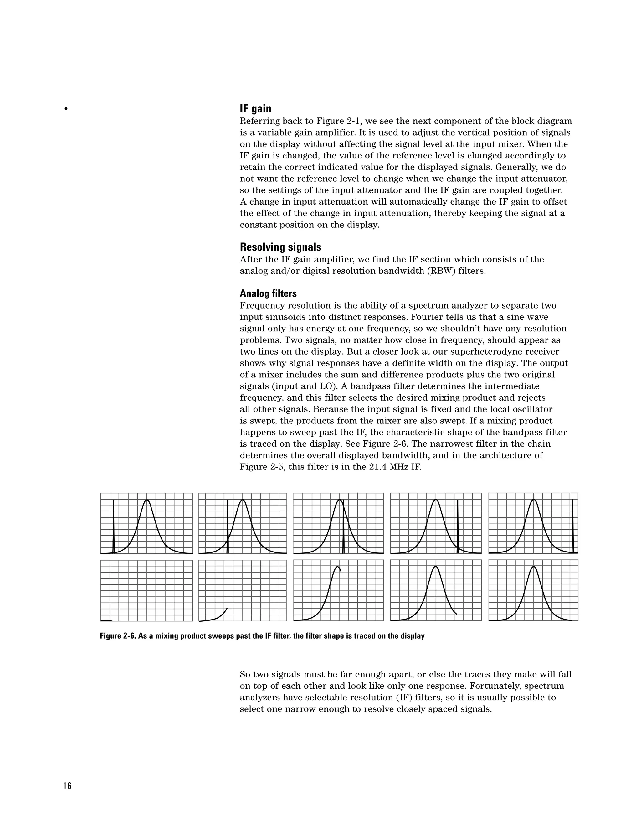 •                                               IF gain
                                                Referring back to Figure 2-1, we see the next component of the block diagram
                                                is a variable gain amplifier. It is used to adjust the vertical position of signals
                                                on the display without affecting the signal level at the input mixer. When the
                                                IF gain is changed, the value of the reference level is changed accordingly to
                                                retain the correct indicated value for the displayed signals. Generally, we do
                                                not want the reference level to change when we change the input attenuator,
                                                so the settings of the input attenuator and the IF gain are coupled together.
                                                A change in input attenuation will automatically change the IF gain to offset
                                                the effect of the change in input attenuation, thereby keeping the signal at a
                                                constant position on the display.

                                                Resolving signals
                                                After the IF gain amplifier, we find the IF section which consists of the
                                                analog and/or digital resolution bandwidth (RBW) filters.

                                                Analog filters
                                                Frequency resolution is the ability of a spectrum analyzer to separate two
                                                input sinusoids into distinct responses. Fourier tells us that a sine wave
                                                signal only has energy at one frequency, so we shouldn’t have any resolution
                                                problems. Two signals, no matter how close in frequency, should appear as
                                                two lines on the display. But a closer look at our superheterodyne receiver
                                                shows why signal responses have a definite width on the display. The output
                                                of a mixer includes the sum and difference products plus the two original
                                                signals (input and LO). A bandpass filter determines the intermediate
                                                frequency, and this filter selects the desired mixing product and rejects
                                                all other signals. Because the input signal is fixed and the local oscillator
                                                is swept, the products from the mixer are also swept. If a mixing product
                                                happens to sweep past the IF, the characteristic shape of the bandpass filter
                                                is traced on the display. See Figure 2-6. The narrowest filter in the chain
                                                determines the overall displayed bandwidth, and in the architecture of
                                                Figure 2-5, this filter is in the 21.4 MHz IF.




     Figure 2-6. As a mixing product sweeps past the IF filter, the filter shape is traced on the display



                                                So two signals must be far enough apart, or else the traces they make will fall
                                                on top of each other and look like only one response. Fortunately, spectrum
                                                analyzers have selectable resolution (IF) filters, so it is usually possible to
                                                select one narrow enough to resolve closely spaced signals.




16
 