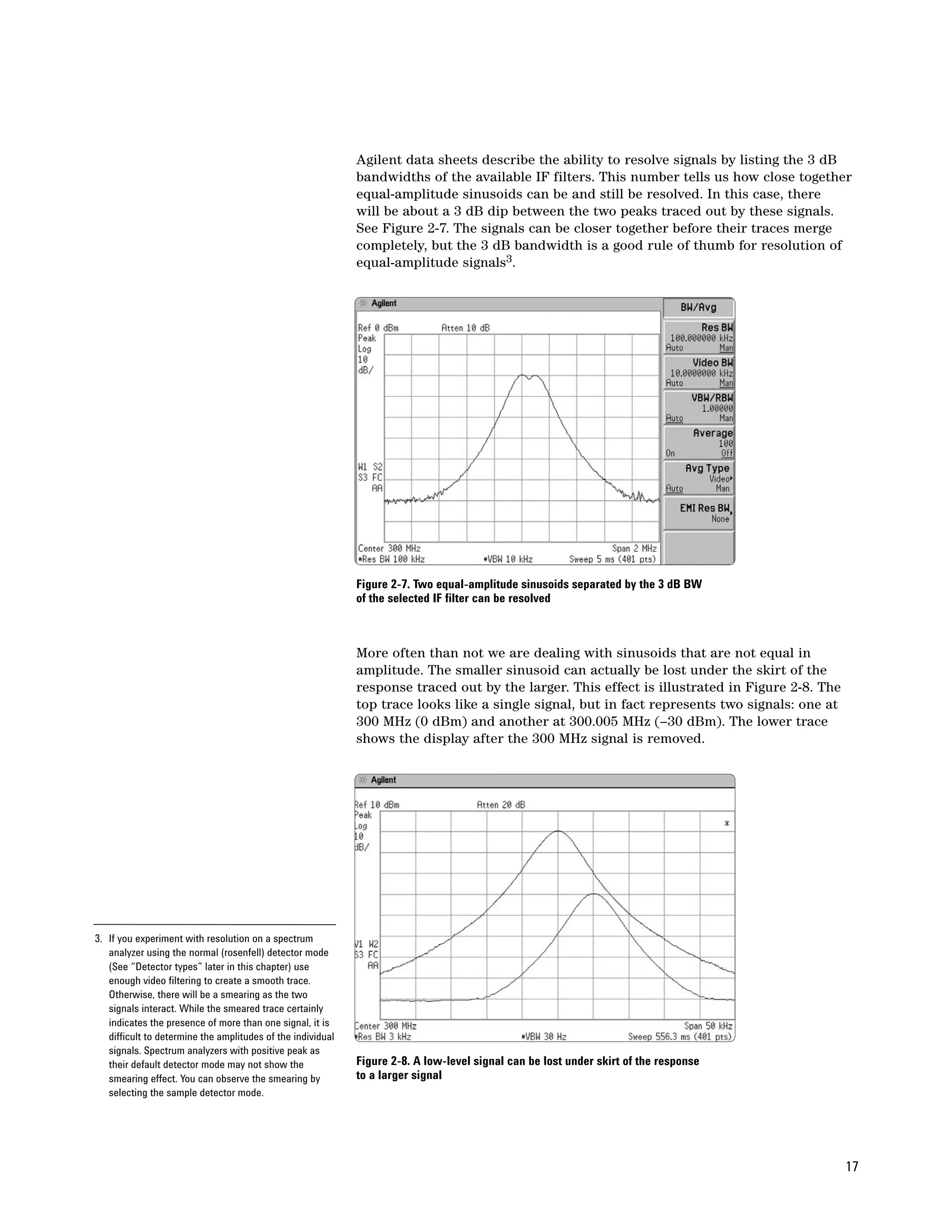 Agilent data sheets describe the ability to resolve signals by listing the 3 dB
                                                             bandwidths of the available IF filters. This number tells us how close together
                                                             equal-amplitude sinusoids can be and still be resolved. In this case, there
                                                             will be about a 3 dB dip between the two peaks traced out by these signals.
                                                             See Figure 2-7. The signals can be closer together before their traces merge
                                                             completely, but the 3 dB bandwidth is a good rule of thumb for resolution of
                                                             equal-amplitude signals3.




                                                             Figure 2-7. Two equal-amplitude sinusoids separated by the 3 dB BW
                                                             of the selected IF filter can be resolved



                                                             More often than not we are dealing with sinusoids that are not equal in
                                                             amplitude. The smaller sinusoid can actually be lost under the skirt of the
                                                             response traced out by the larger. This effect is illustrated in Figure 2-8. The
                                                             top trace looks like a single signal, but in fact represents two signals: one at
                                                             300 MHz (0 dBm) and another at 300.005 MHz (–30 dBm). The lower trace
                                                             shows the display after the 300 MHz signal is removed.




3. If you experiment with resolution on a spectrum
   analyzer using the normal (rosenfell) detector mode
   (See “Detector types” later in this chapter) use
   enough video filtering to create a smooth trace.
   Otherwise, there will be a smearing as the two
   signals interact. While the smeared trace certainly
   indicates the presence of more than one signal, it is
   difficult to determine the amplitudes of the individual
   signals. Spectrum analyzers with positive peak as
   their default detector mode may not show the              Figure 2-8. A low-level signal can be lost under skirt of the response
   smearing effect. You can observe the smearing by          to a larger signal
   selecting the sample detector mode.




                                                                                                                                                17
 