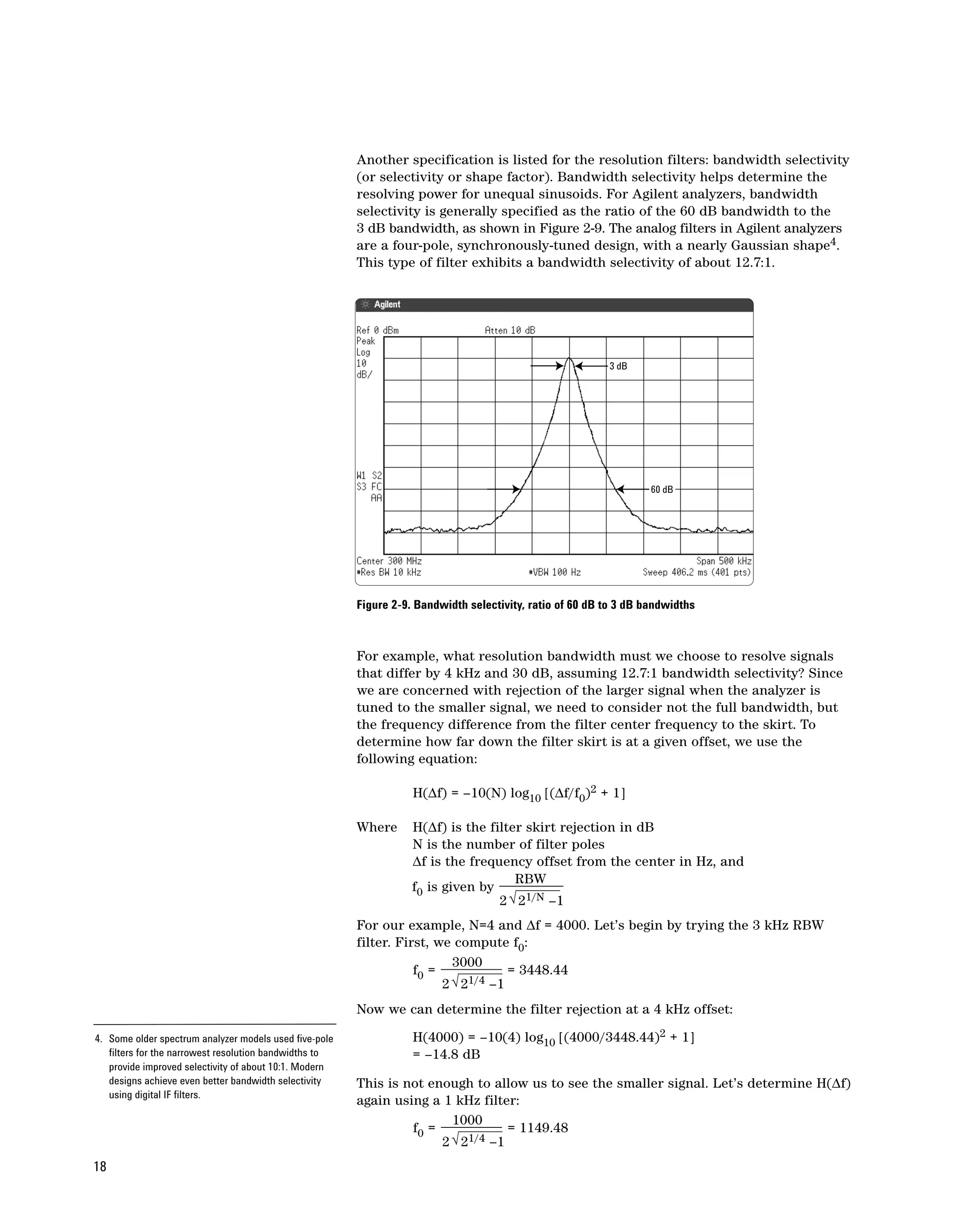 Another specification is listed for the resolution filters: bandwidth selectivity
                                                        (or selectivity or shape factor). Bandwidth selectivity helps determine the
                                                        resolving power for unequal sinusoids. For Agilent analyzers, bandwidth
                                                        selectivity is generally specified as the ratio of the 60 dB bandwidth to the
                                                        3 dB bandwidth, as shown in Figure 2-9. The analog filters in Agilent analyzers
                                                        are a four-pole, synchronously-tuned design, with a nearly Gaussian shape4.
                                                        This type of filter exhibits a bandwidth selectivity of about 12.7:1.




                                                                                                          3 dB




                                                                                                                   60 dB




                                                        Figure 2-9. Bandwidth selectivity, ratio of 60 dB to 3 dB bandwidths



                                                        For example, what resolution bandwidth must we choose to resolve signals
                                                        that differ by 4 kHz and 30 dB, assuming 12.7:1 bandwidth selectivity? Since
                                                        we are concerned with rejection of the larger signal when the analyzer is
                                                        tuned to the smaller signal, we need to consider not the full bandwidth, but
                                                        the frequency difference from the filter center frequency to the skirt. To
                                                        determine how far down the filter skirt is at a given offset, we use the
                                                        following equation:

                                                                   H(∆f) = –10(N) log10 [(∆f/f0)2 + 1]

                                                        Where      H(∆f) is the filter skirt rejection in dB
                                                                   N is the number of filter poles
                                                                   ∆f is the frequency offset from the center in Hz, and
                                                                                     RBW
                                                                   f0 is given by
                                                                                  2 √ 21/N –1
                                                        For our example, N=4 and ∆f = 4000. Let’s begin by trying the 3 kHz RBW
                                                        filter. First, we compute f0:
                                                                          3000
                                                                   f0 =             = 3448.44
                                                                        2 √ 21/4 –1
                                                        Now we can determine the filter rejection at a 4 kHz offset:

4. Some older spectrum analyzer models used five-pole              H(4000) = –10(4) log10 [(4000/3448.44)2 + 1]
   filters for the narrowest resolution bandwidths to              = –14.8 dB
   provide improved selectivity of about 10:1. Modern
   designs achieve even better bandwidth selectivity    This is not enough to allow us to see the smaller signal. Let’s determine H(∆f)
   using digital IF filters.
                                                        again using a 1 kHz filter:
                                                                        1000
                                                                 f0 =             = 1149.48
                                                                      2 √ 21/4 –1
18
 