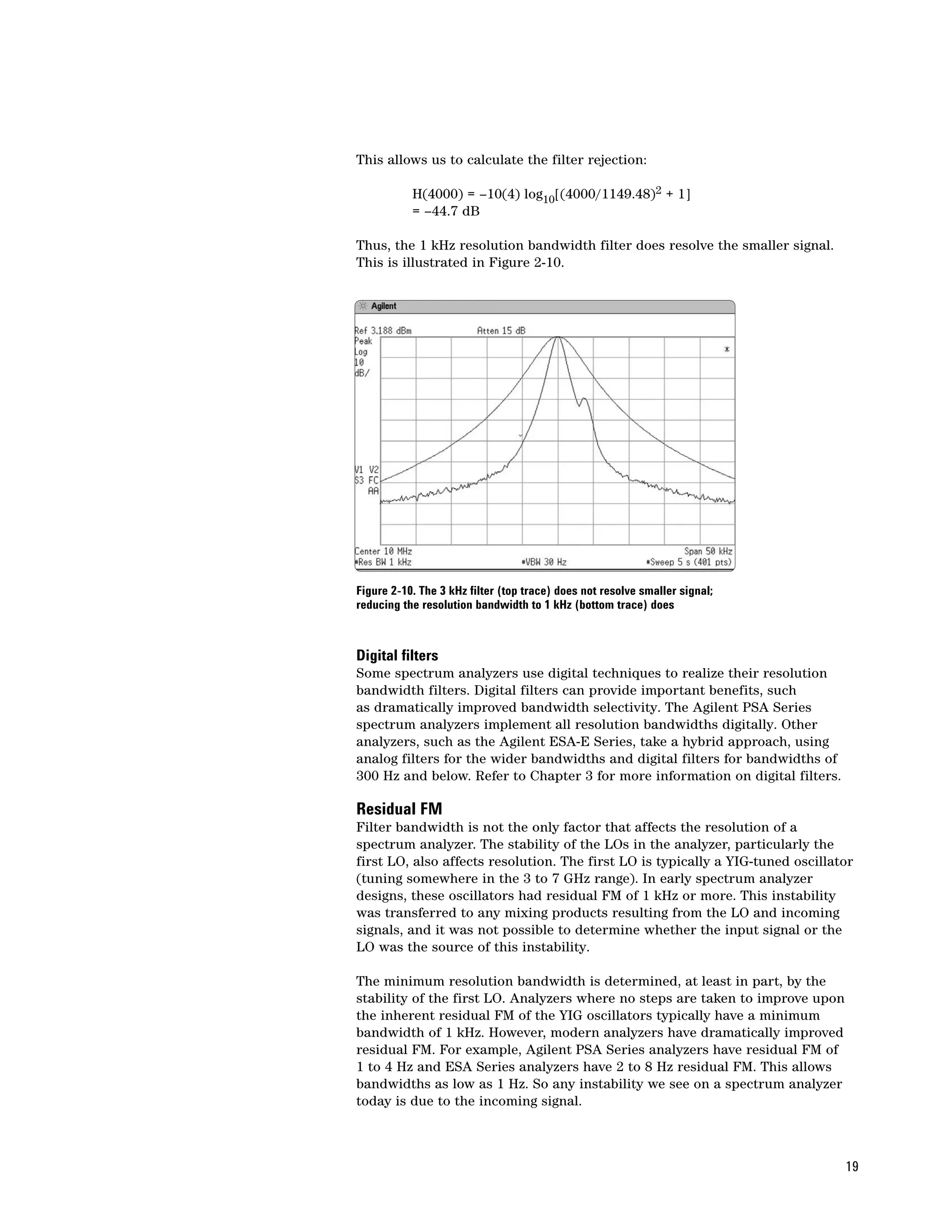 This allows us to calculate the filter rejection:

           H(4000) = –10(4) log10[(4000/1149.48)2 + 1]
           = –44.7 dB

Thus, the 1 kHz resolution bandwidth filter does resolve the smaller signal.
This is illustrated in Figure 2-10.




Figure 2-10. The 3 kHz filter (top trace) does not resolve smaller signal;
reducing the resolution bandwidth to 1 kHz (bottom trace) does



Digital filters
Some spectrum analyzers use digital techniques to realize their resolution
bandwidth filters. Digital filters can provide important benefits, such
as dramatically improved bandwidth selectivity. The Agilent PSA Series
spectrum analyzers implement all resolution bandwidths digitally. Other
analyzers, such as the Agilent ESA-E Series, take a hybrid approach, using
analog filters for the wider bandwidths and digital filters for bandwidths of
300 Hz and below. Refer to Chapter 3 for more information on digital filters.

Residual FM
Filter bandwidth is not the only factor that affects the resolution of a
spectrum analyzer. The stability of the LOs in the analyzer, particularly the
first LO, also affects resolution. The first LO is typically a YIG-tuned oscillator
(tuning somewhere in the 3 to 7 GHz range). In early spectrum analyzer
designs, these oscillators had residual FM of 1 kHz or more. This instability
was transferred to any mixing products resulting from the LO and incoming
signals, and it was not possible to determine whether the input signal or the
LO was the source of this instability.

The minimum resolution bandwidth is determined, at least in part, by the
stability of the first LO. Analyzers where no steps are taken to improve upon
the inherent residual FM of the YIG oscillators typically have a minimum
bandwidth of 1 kHz. However, modern analyzers have dramatically improved
residual FM. For example, Agilent PSA Series analyzers have residual FM of
1 to 4 Hz and ESA Series analyzers have 2 to 8 Hz residual FM. This allows
bandwidths as low as 1 Hz. So any instability we see on a spectrum analyzer
today is due to the incoming signal.



                                                                                 19
 