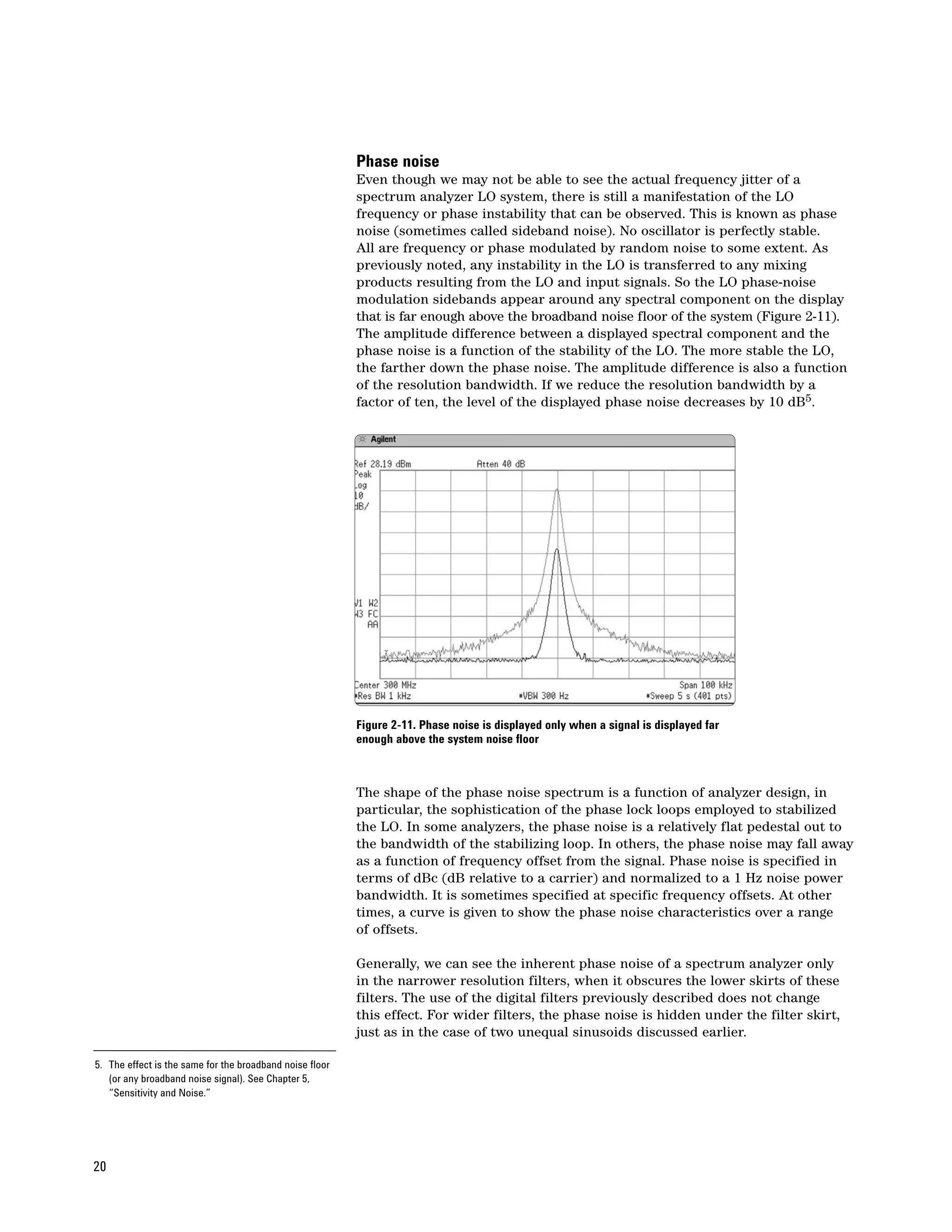 Phase noise
                                                          Even though we may not be able to see the actual frequency jitter of a
                                                          spectrum analyzer LO system, there is still a manifestation of the LO
                                                          frequency or phase instability that can be observed. This is known as phase
                                                          noise (sometimes called sideband noise). No oscillator is perfectly stable.
                                                          All are frequency or phase modulated by random noise to some extent. As
                                                          previously noted, any instability in the LO is transferred to any mixing
                                                          products resulting from the LO and input signals. So the LO phase-noise
                                                          modulation sidebands appear around any spectral component on the display
                                                          that is far enough above the broadband noise floor of the system (Figure 2-11).
                                                          The amplitude difference between a displayed spectral component and the
                                                          phase noise is a function of the stability of the LO. The more stable the LO,
                                                          the farther down the phase noise. The amplitude difference is also a function
                                                          of the resolution bandwidth. If we reduce the resolution bandwidth by a
                                                          factor of ten, the level of the displayed phase noise decreases by 10 dB5.




                                                          Figure 2-11. Phase noise is displayed only when a signal is displayed far
                                                          enough above the system noise floor



                                                          The shape of the phase noise spectrum is a function of analyzer design, in
                                                          particular, the sophistication of the phase lock loops employed to stabilized
                                                          the LO. In some analyzers, the phase noise is a relatively flat pedestal out to
                                                          the bandwidth of the stabilizing loop. In others, the phase noise may fall away
                                                          as a function of frequency offset from the signal. Phase noise is specified in
                                                          terms of dBc (dB relative to a carrier) and normalized to a 1 Hz noise power
                                                          bandwidth. It is sometimes specified at specific frequency offsets. At other
                                                          times, a curve is given to show the phase noise characteristics over a range
                                                          of offsets.

                                                          Generally, we can see the inherent phase noise of a spectrum analyzer only
                                                          in the narrower resolution filters, when it obscures the lower skirts of these
                                                          filters. The use of the digital filters previously described does not change
                                                          this effect. For wider filters, the phase noise is hidden under the filter skirt,
                                                          just as in the case of two unequal sinusoids discussed earlier.

5. The effect is the same for the broadband noise floor
   (or any broadband noise signal). See Chapter 5,
   “Sensitivity and Noise.”




20
 